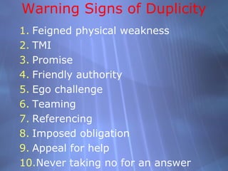 Warning Signs of Duplicity
1. Feigned physical weakness
2. TMI
3. Promise
4. Friendly authority
5. Ego challenge
6. Teaming
7. Referencing
8. Imposed obligation
9. Appeal for help
10.Never taking no for an answer
 