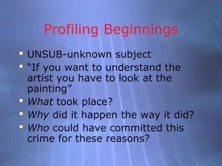 Profiling Beginnings
 UNSUB-unknown subject
 “If you want to understand the
  artist you have to look at the
  painting”
 What took place?
 Why did it happen the way it did?
 Who could have committed this
  crime for these reasons?
 