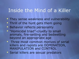 Inside the Mind of a Killer
 They sense weakness and vulnerability
 Thrill of the hunt gets them going
 Behavior reflects personality
 “Homicidal triad”-cruelty to small
  animals, fire-setting and bedwetting
  beyond an appropriate age
 Three most common motives of serial
  killers and rapists are DOMINATION,
  MANIPULATION and CONTROL
 Serial killers are sexual predators
 