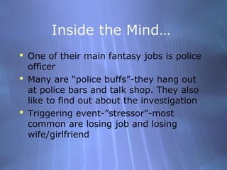 Inside the Mind…
 One of their main fantasy jobs is police
  officer
 Many are “police buffs”-they hang out
  at police bars and talk shop. They also
  like to find out about the investigation
 Triggering event-”stressor”-most
  common are losing job and losing
  wife/girlfriend
 