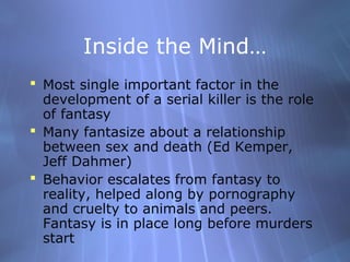 Inside the Mind…
 Most single important factor in the
  development of a serial killer is the role
  of fantasy
 Many fantasize about a relationship
  between sex and death (Ed Kemper,
  Jeff Dahmer)
 Behavior escalates from fantasy to
  reality, helped along by pornography
  and cruelty to animals and peers.
  Fantasy is in place long before murders
  start
 