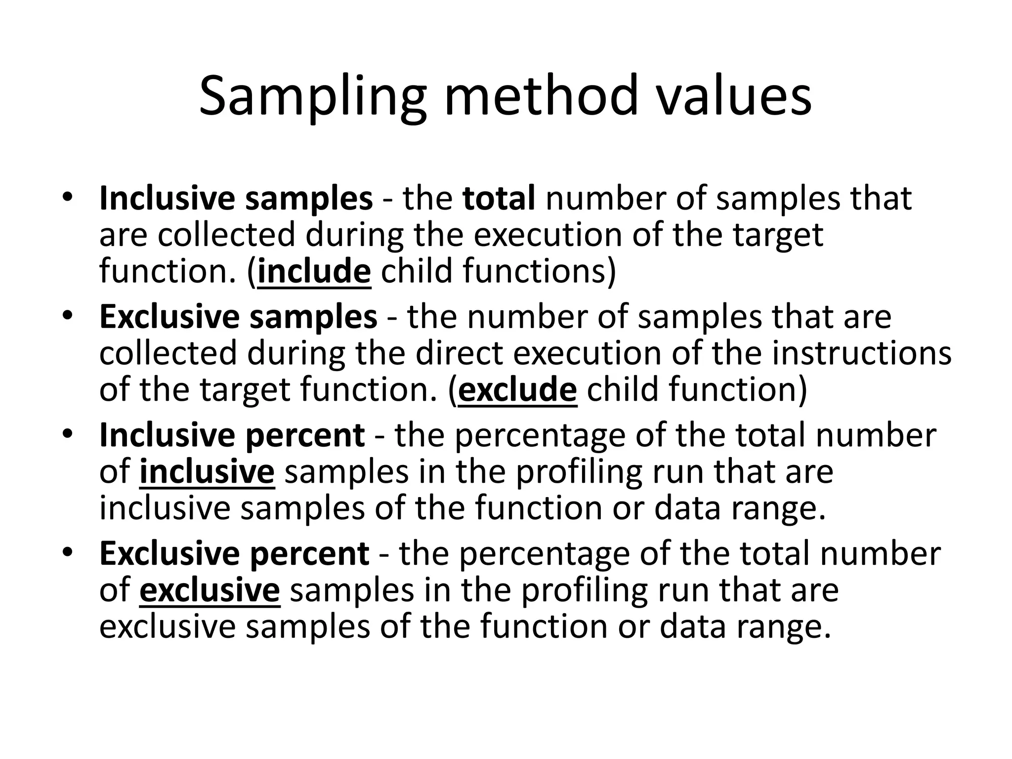 Sampling method values
• Inclusive samples - the total number of samples that
are collected during the execution of the target
function. (include child functions)
• Exclusive samples - the number of samples that are
collected during the direct execution of the instructions
of the target function. (exclude child function)
• Inclusive percent - the percentage of the total number
of inclusive samples in the profiling run that are
inclusive samples of the function or data range.
• Exclusive percent - the percentage of the total number
of exclusive samples in the profiling run that are
exclusive samples of the function or data range.
 