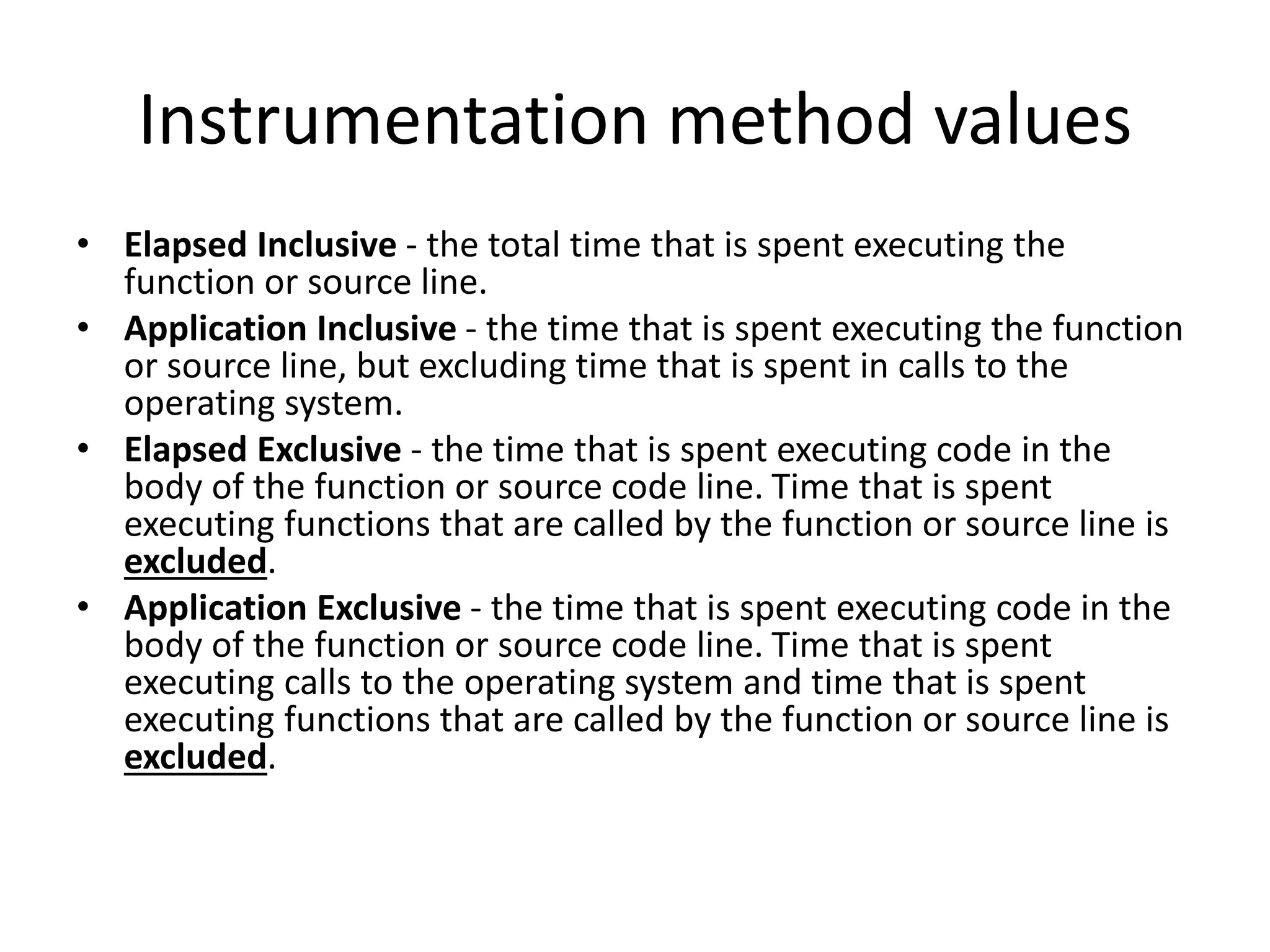 Instrumentation method values
• Elapsed Inclusive - the total time that is spent executing the
function or source line.
• Application Inclusive - the time that is spent executing the function
or source line, but excluding time that is spent in calls to the
operating system.
• Elapsed Exclusive - the time that is spent executing code in the
body of the function or source code line. Time that is spent
executing functions that are called by the function or source line is
excluded.
• Application Exclusive - the time that is spent executing code in the
body of the function or source code line. Time that is spent
executing calls to the operating system and time that is spent
executing functions that are called by the function or source line is
excluded.
 