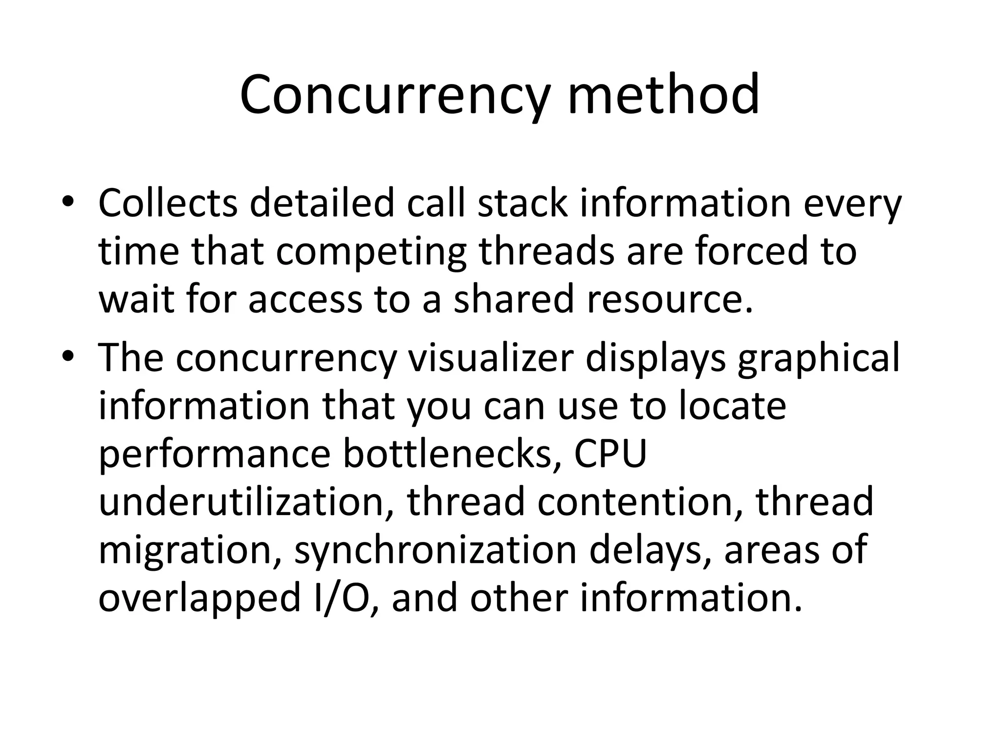 Concurrency method
• Collects detailed call stack information every
time that competing threads are forced to
wait for access to a shared resource.
• The concurrency visualizer displays graphical
information that you can use to locate
performance bottlenecks, CPU
underutilization, thread contention, thread
migration, synchronization delays, areas of
overlapped I/O, and other information.
 