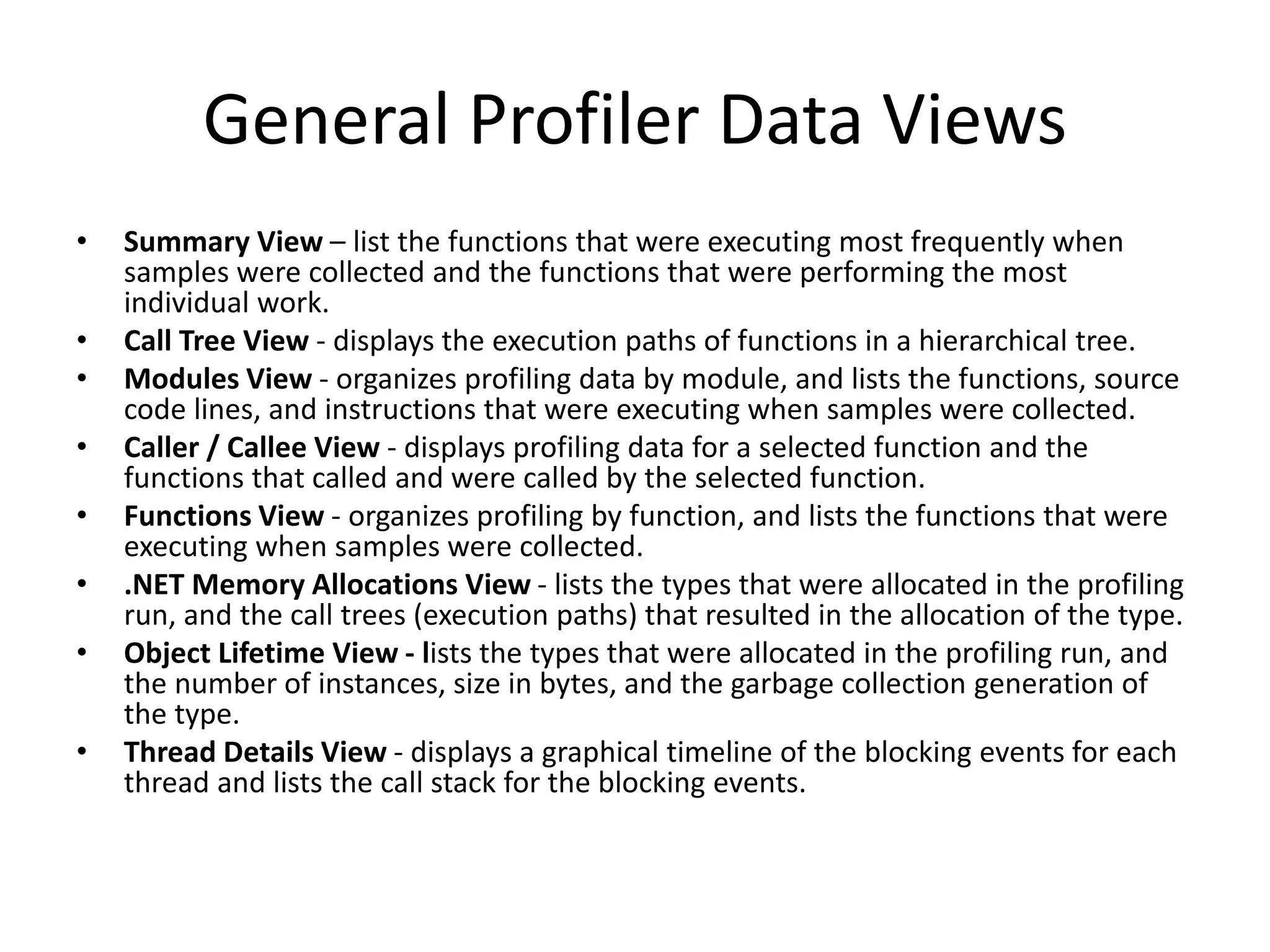 General Profiler Data Views
• Summary View – list the functions that were executing most frequently when
samples were collected and the functions that were performing the most
individual work.
• Call Tree View - displays the execution paths of functions in a hierarchical tree.
• Modules View - organizes profiling data by module, and lists the functions, source
code lines, and instructions that were executing when samples were collected.
• Caller / Callee View - displays profiling data for a selected function and the
functions that called and were called by the selected function.
• Functions View - organizes profiling by function, and lists the functions that were
executing when samples were collected.
• .NET Memory Allocations View - lists the types that were allocated in the profiling
run, and the call trees (execution paths) that resulted in the allocation of the type.
• Object Lifetime View - lists the types that were allocated in the profiling run, and
the number of instances, size in bytes, and the garbage collection generation of
the type.
• Thread Details View - displays a graphical timeline of the blocking events for each
thread and lists the call stack for the blocking events.
 