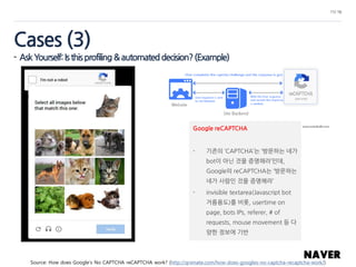 11/ 16
Google reCAPTCHA
- 기존의 ‘CAPTCHA’는 ‘방문하는 네가
bot이 아닌 것을 증명해라’인데,
Google의 reCAPTCHA는 ‘방문하는
네가 사람인 것을 증명해라’
- invisible textarea(Javascript bot
거름용도)를 비롯, usertime on
page, bots IPs, referer, # of
requests, mouse movement 등 다
양한 정보에 기반
Source: How does Google’s No CAPTCHA reCAPTCHA work? (http://qnimate.com/how-does-googles-no-captcha-recaptcha-work/)
Cases (3)
- AskYourself:Isthisprofiling&automateddecision?(Example)
 