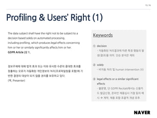 Profiling & Users’ Right (1)
15 / 16
The data subject shall have the right not to be subject to a
decision based solely on automated processing,
including profiling, which produces legal effects concerning
him or her or similarly significantly affects him or her.
GDPR Article 22 1.
정보주체에 대해 법적 효과 또는 이와 유사한 수준의 중대한 효과를
창출하는 오로지 자동화된 개인정보의 처리(프로파일링을 포함)에 기
반한 결정의 대상이 되지 않을 권리를 보유하고 있다.
(역, Presenter)
Keywords
① decision
- 자동화된 처리결과에 따른 특정 행동의 발
생(결과)을 의미. 단순 분석은 제외
② solely
- 비자동 처리 및 human intervention (X)
③ legal effects or a similar significant
effects
- 불분명, 단 GDPR Recitals에서는 신용카
드 발급신청, 온라인 채용심사 거절 등의 예
시  계약, 채용 포함 포괄적 개념 유추
 