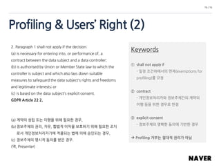 Profiling & Users’ Right (2)
16 / 16
2. Paragraph 1 shall not apply if the decision:
(a) is necessary for entering into, or performance of, a
contract between the data subject and a data controller;
(b) is authorised by Union or Member State law to which the
controller is subject and which also lays down suitable
measures to safeguard the data subject's rights and freedoms
and legitimate interests; or
(c) is based on the data subject's explicit consent.
GDPR Article 22 2.
(a) 계약의 성립 또는 이행을 위해 필요한 경우,
(b) 정보주체의 권리, 자유, 합법적 이익을 보호하기 위해 필요한 조치
로서 개인정보처리자가에 적용되는 법에 의해 승인되는 경우,
(c) 정보주체의 명시적 동의를 받은 경우.
(역, Presenter)
Keywords
① shall not apply if
- 일정 조건하에서의 면제(exemptions for
profiling)를 규정
② contract
- 개인정보처리자와 정보주체간의 계약의
이행 등을 위한 경우로 한정
③ explicit consent
- 정보주체의 명확한 동의에 기반한 경우
 Profiling 거부는 절대적 권리가 아님
 