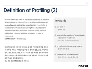 Definition of Profiling (2)
5 / 16
Profiling means any form of automated processing of personal
data consisting of the use of personal data to evaluate certain
personal aspects relating to a natural person, in particular to
analyse or predict aspects concerning that natural person's
performance at work, economic situation, health, personal
preferences, interests, reliability, behaviour, location or
movements;
GDPR Article 4 – Definition (4)
‘프로파일링’이란 자연인과 관련되는 일정한 개인적인 측면을 평가하
기 위하여, 특히 그 자연인의 업무성취, 경제적 상황, 건강, 개인적인
선호, 관심, 신뢰성, 행동, 위치나 이동에 관한 측면을 분석하거나 예
측하기 위하여 그들 정보를 이용하는 것을 포함하는 개인정보의 자동
화된 처리의 형태를 의미한다.
(EU 개인정보보호법 (함인선, 2016))
Keywords
① any form of
- 형태와 무관
② automated processing of personal data
- “개인정보”의 “자동화” 처리
- “excludes human intervention”
③ to evaluate certain personal aspects
- 평가 목적의 존재
④ (in particular) analyse or predict
- 특히, 분석이나 예측을 중심으로
 