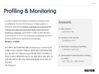 Profiling & Monitoring
6 / 16
In order to determine whether a processing activity can be
considered to ‘monitor the behaviour’ of data subjects, it
should be ascertained whether individuals are tracked on the
internet with data processing techniques which consist of
profiling an individual, particularly in order to take decisions
concerning her or him or for analysing or predicting her or his
personal preferences, behaviours and attitudes.
Recital 21 of GDPR
처리 행위가 정보주체에 대한 ‘행위 감시(behaviour monitoring)’로
인정될 수 있는지 결정하기 위해서는 개인에 대한 프로파일링에 해당
하는 개인정보 처리 기법(techniques)에 의해 개인이 인터넷에서 추
적되는지 여부가 확인되어야 하는데, 이는 특히 개인의 성향, 행위, 태
도에 대한 예측이나 분석 또는 개인에 관한 결정을 내리기 위한 것이
어야 한다.
(역, Presenter)
Keywords
① data subjects
- 정보주체의 식별
② tracked on the internet
- 인터넷에서의 추적
③ techniques consisting of profiling
- 프로파일링 기법의 사용
④ (particularly) to take decisions, analyse,
or predict
- 특히, 결정, 분석, 예측 목적으로
 