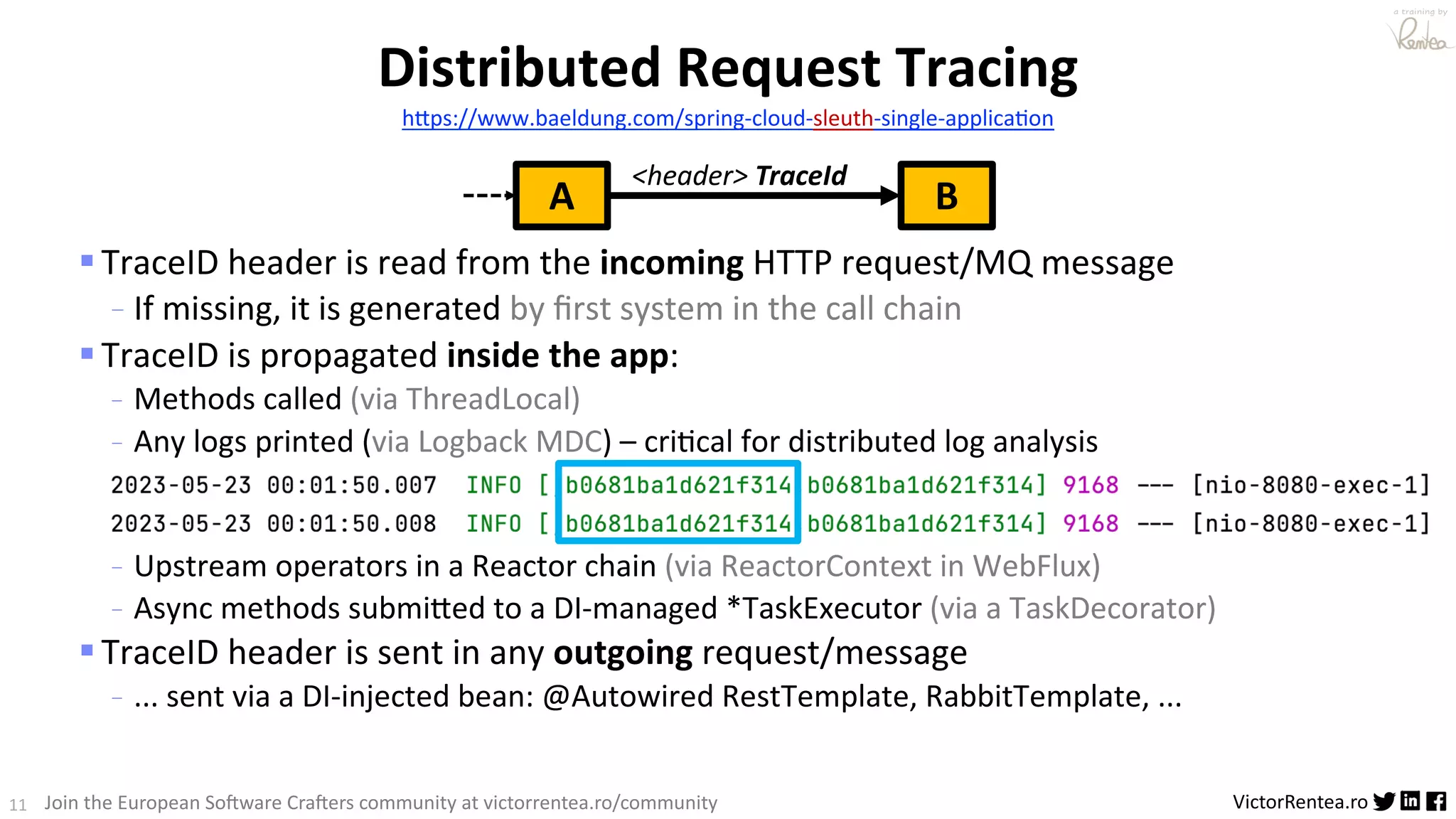 11 VictorRentea.ro a training by Join the European So3ware Cra3ers community at victorrentea.ro/community §TraceID header is read from the incoming HTTP request/MQ message - If missing, it is generated by ﬁrst system in the call chain §TraceID is propagated inside the app: - Methods called (via ThreadLocal) - Any logs printed (via Logback MDC) – cri>cal for distributed log analysis - Upstream operators in a Reactor chain (via ReactorContext in WebFlux) - Async methods submiBed to a DI-managed *TaskExecutor (via a TaskDecorator) §TraceID header is sent in any outgoing request/message - ... sent via a DI-injected bean: @Autowired RestTemplate, RabbitTemplate, ... Distributed Request Tracing h:ps://www.baeldung.com/spring-cloud-sleuth-single-applica<on A B <header> TraceId 