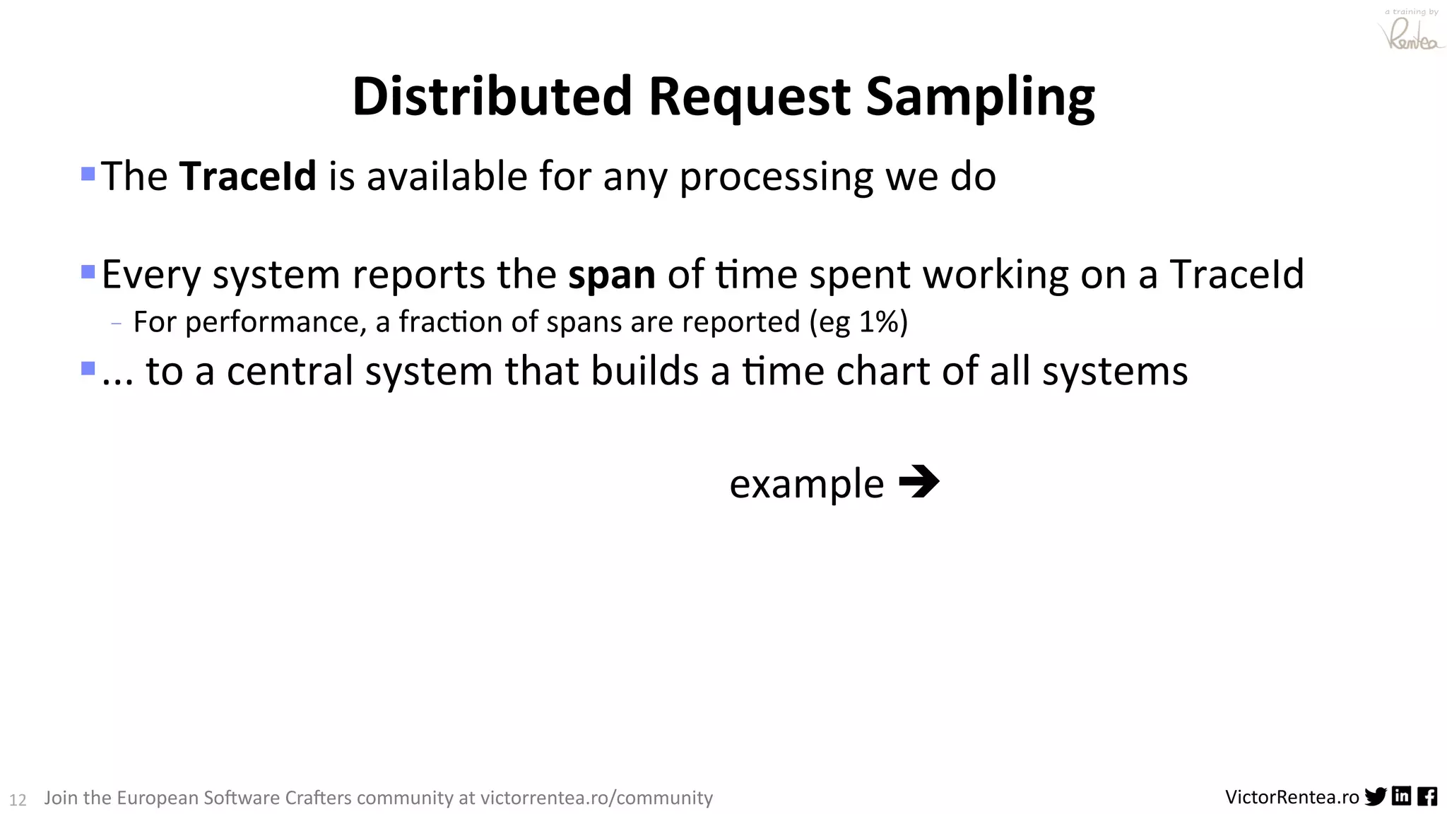 12 VictorRentea.ro a training by Join the European So3ware Cra3ers community at victorrentea.ro/community §The TraceId is available for any processing we do §Every system reports the span of :me spent working on a TraceId - For performance, a frac>on of spans are reported (eg 1%) §... to a central system that builds a :me chart of all systems example è Distributed Request Sampling 