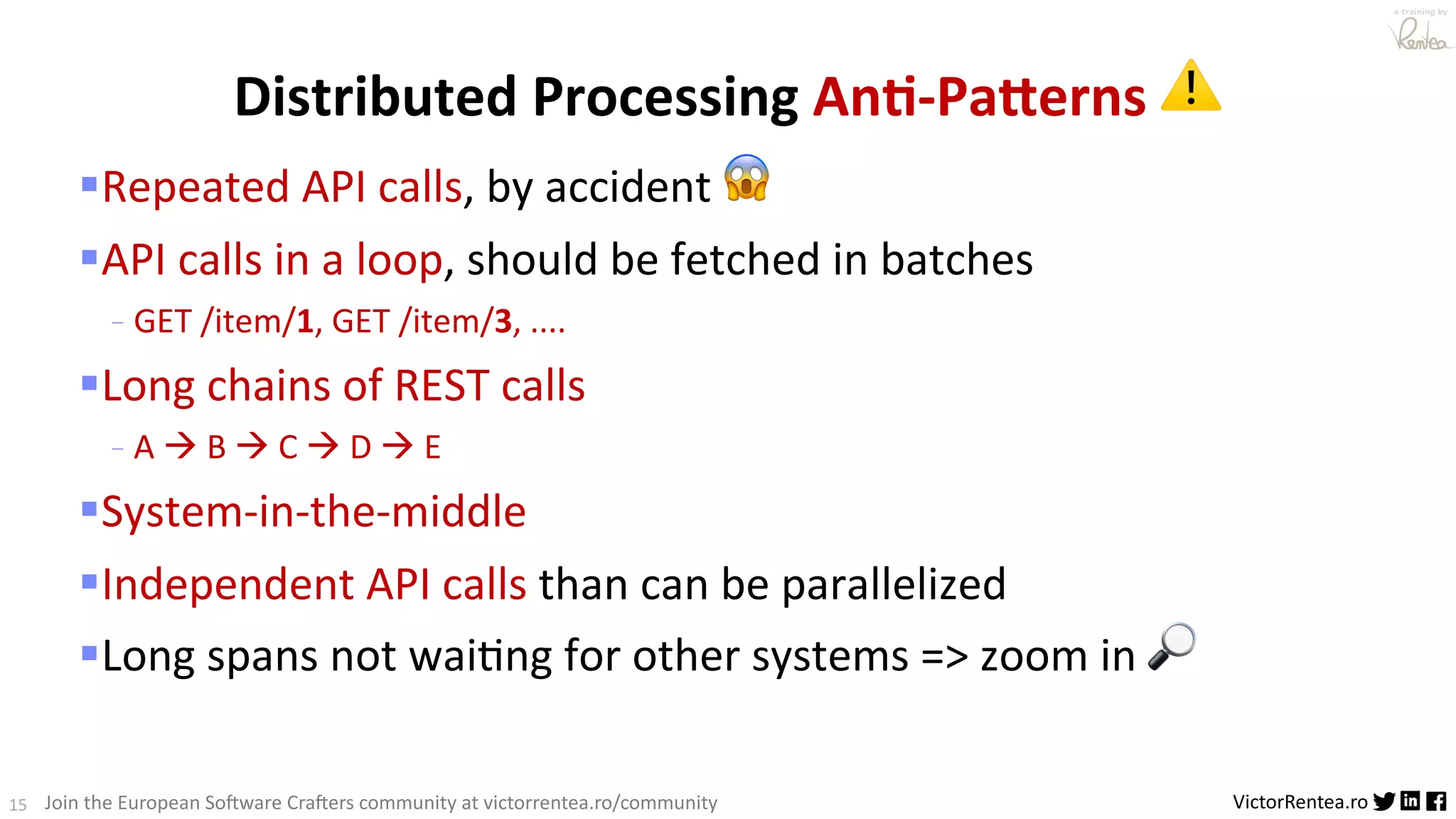 15 VictorRentea.ro a training by Join the European So3ware Cra3ers community at victorrentea.ro/community §Repeated API calls, by accident 😱 §API calls in a loop, should be fetched in batches - GET /item/1, GET /item/3, .... §Long chains of REST calls - A à B à C à D à E §System-in-the-middle §Independent API calls than can be parallelized §Long spans not waiAng for other systems => zoom in 🔎 Distributed Processing An*-PaKerns ⚠ 