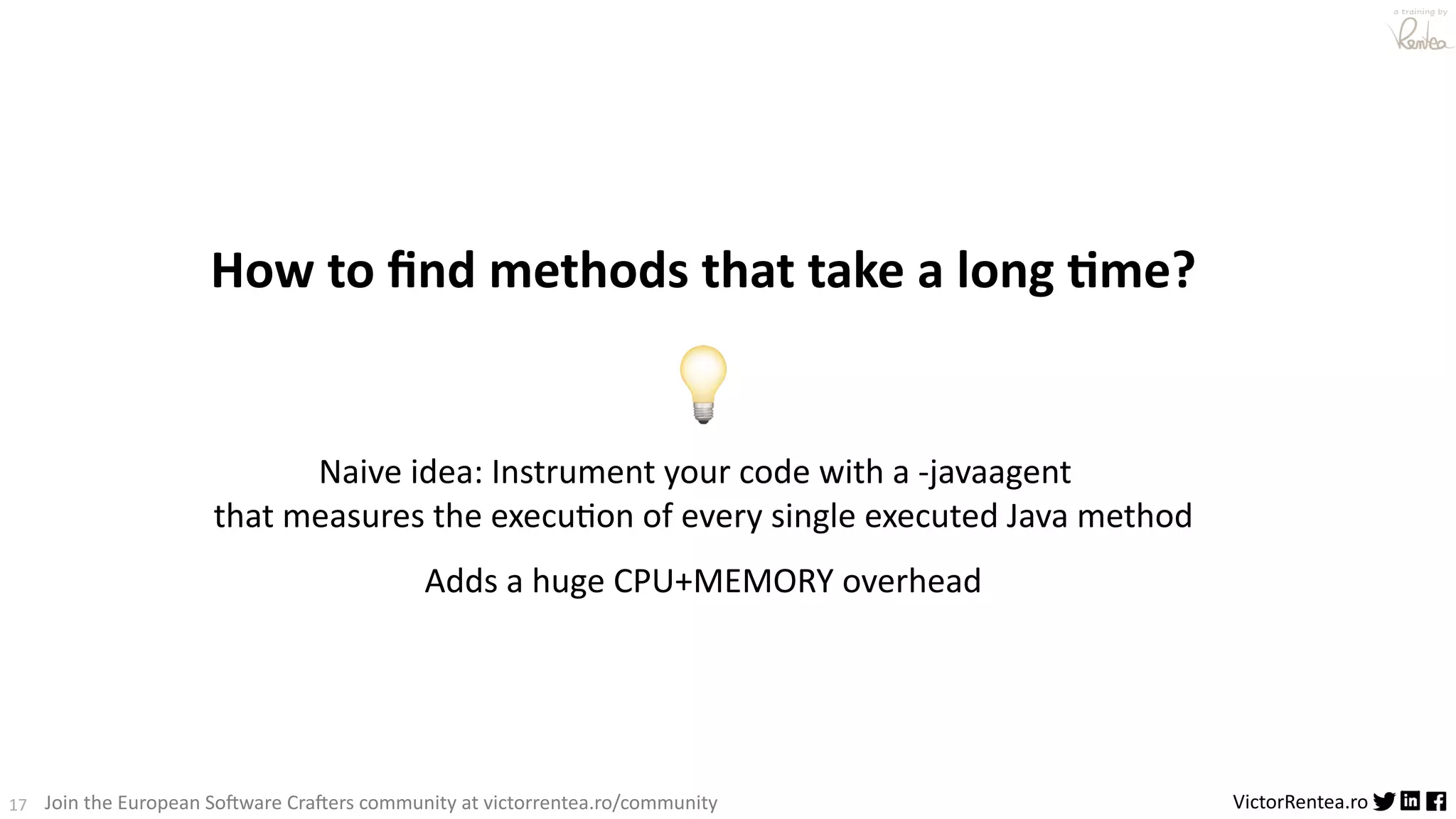 17 VictorRentea.ro a training by Join the European So3ware Cra3ers community at victorrentea.ro/community How to ﬁnd methods that take a long 1me? 💡 Naive idea: Instrument your code with a -javaagent that measures the execuPon of every single executed Java method Adds a huge CPU+MEMORY overhead 