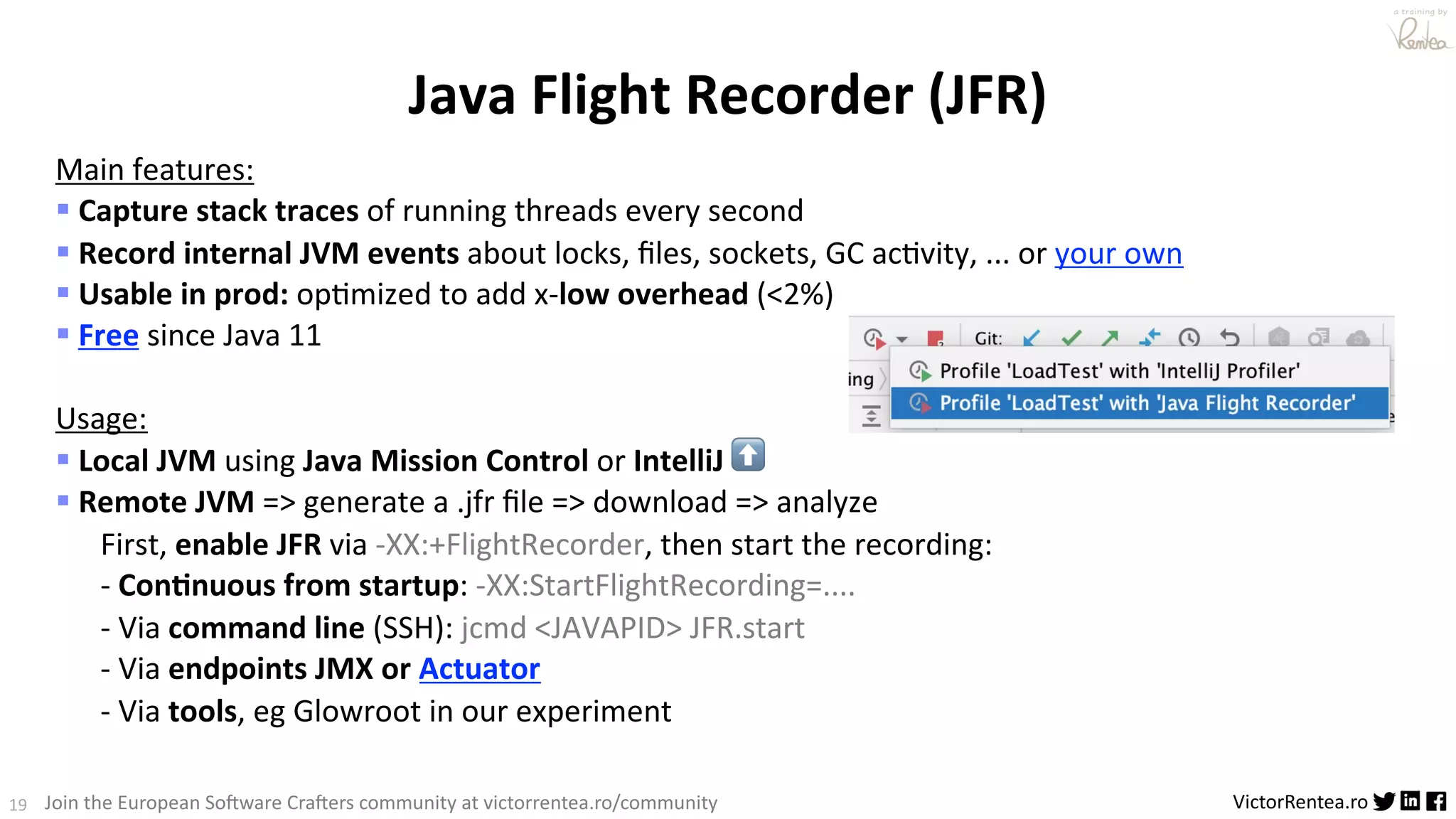 19 VictorRentea.ro a training by Join the European So3ware Cra3ers community at victorrentea.ro/community Java Flight Recorder (JFR) Main features: § Capture stack traces of running threads every second § Record internal JVM events about locks, ﬁles, sockets, GC ac>vity, ... or your own § Usable in prod: op>mized to add x-low overhead (<2%) § Free since Java 11 Usage: § Local JVM using Java Mission Control or IntelliJ ⬆ § Remote JVM => generate a .jfr ﬁle => download => analyze First, enable JFR via -XX:+FlightRecorder, then start the recording: - Con3nuous from startup: -XX:StartFlightRecording=.... - Via command line (SSH): jcmd <JAVAPID> JFR.start - Via endpoints JMX or Actuator - Via tools, eg Glowroot in our experiment 