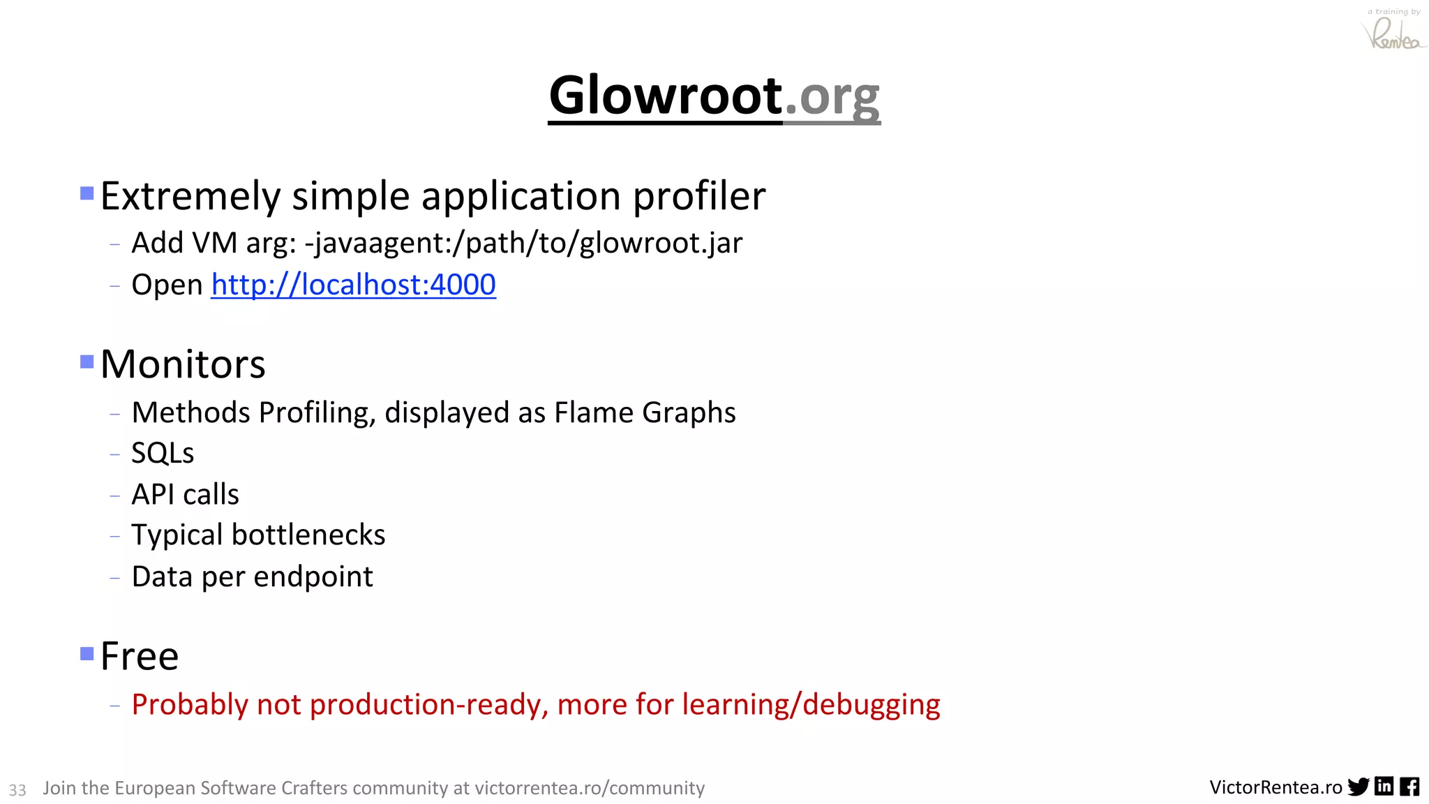 33 VictorRentea.ro a training by Join the European Software Crafters community at victorrentea.ro/community Glowroot.org §Extremely simple application profiler - Add VM arg: -javaagent:/path/to/glowroot.jar - Open http://localhost:4000 §Monitors - Methods Profiling, displayed as Flame Graphs - SQLs - API calls - Typical bottlenecks - Data per endpoint §Free - Probably not production-ready, more for learning/debugging 