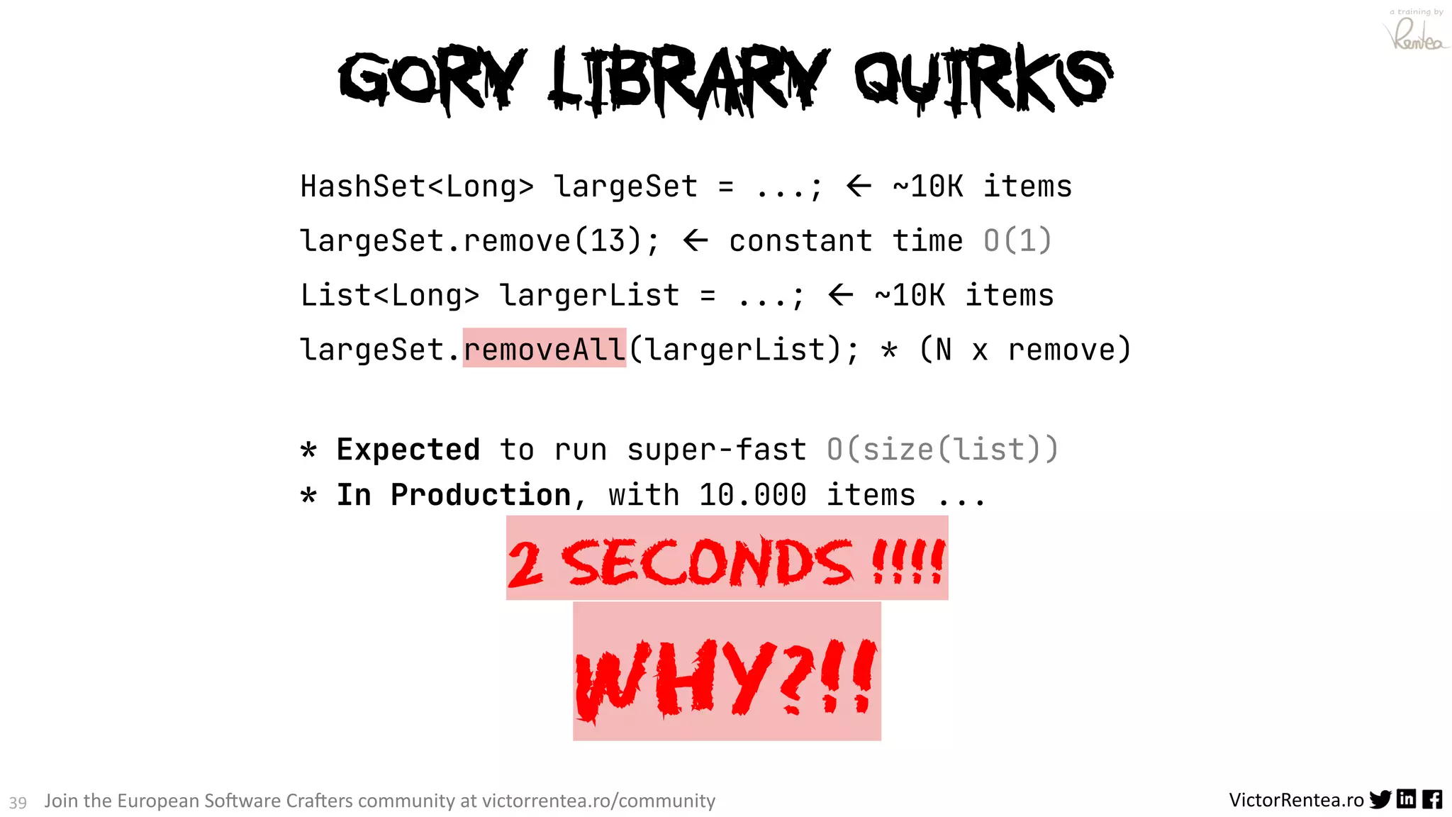 39 VictorRentea.ro a training by Join the European So3ware Cra3ers community at victorrentea.ro/community HashSet<Long> largeSet = ...; ß ~10K items largeSet.remove(13); ß constant time O(1) List<Long> largerList = ...; ß ~10K items largeSet.removeAll(largerList); * (N x remove) * Expected to run super-fast O(size(list)) * In Production, with 10.000 items ... 2 SECONDS !!!! WHY?!! Gory Library QUIRKS 
