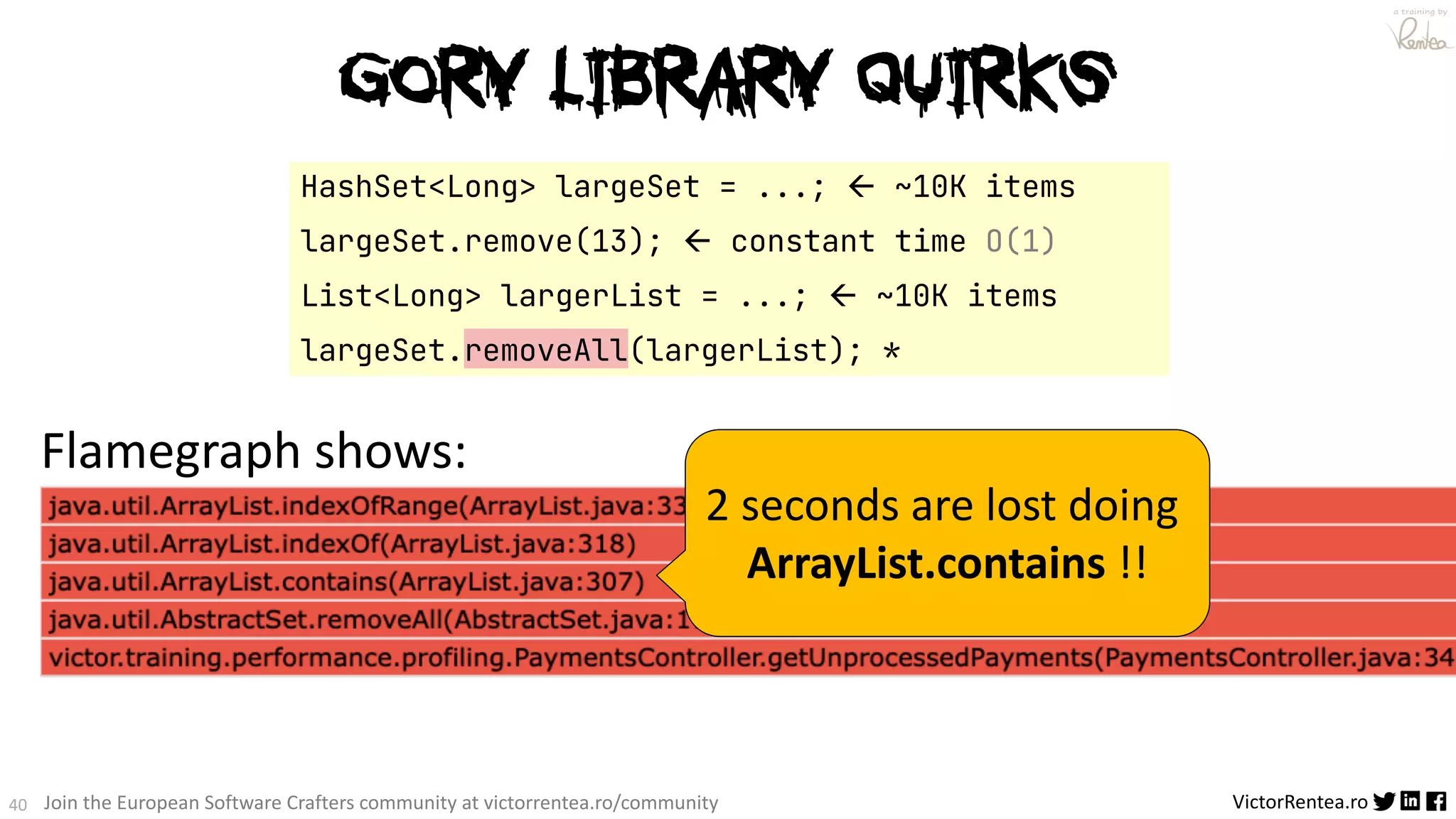 40 VictorRentea.ro a training by Join the European Software Crafters community at victorrentea.ro/community Flamegraph shows: HashSet<Long> largeSet = ...; ß ~10K items largeSet.remove(13); ß constant time O(1) List<Long> largerList = ...; ß ~10K items largeSet.removeAll(largerList); * 2 seconds are lost doing ArrayList.contains !! Gory Library QUIRKS 