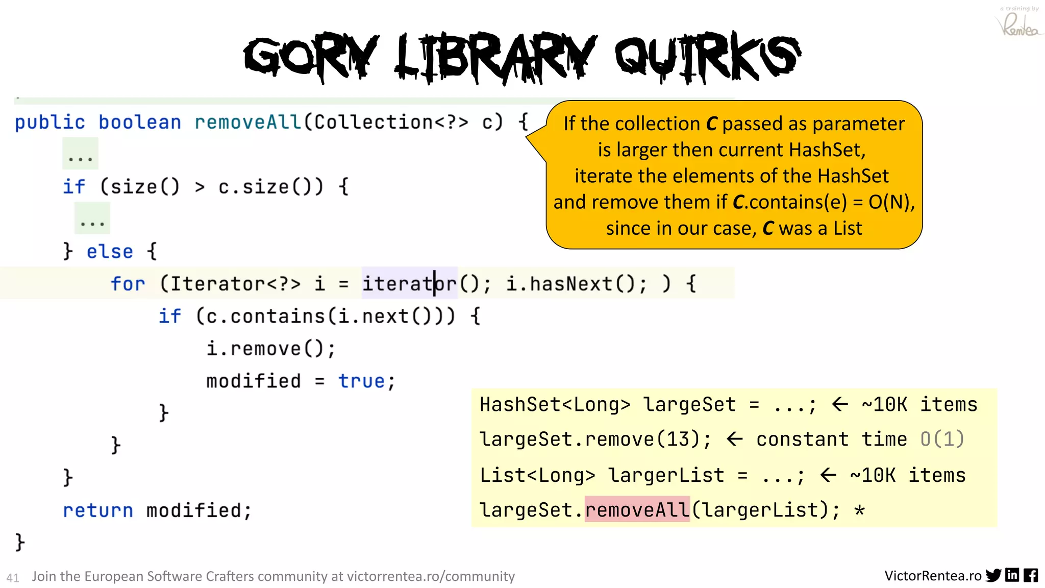 41 VictorRentea.ro a training by Join the European So3ware Cra3ers community at victorrentea.ro/community Gory Library QUIRKS HashSet<Long> largeSet = ...; ß ~10K items largeSet.remove(13); ß constant time O(1) List<Long> largerList = ...; ß ~10K items largeSet.removeAll(largerList); * If the collection C passed as parameter is larger then current HashSet, iterate the elements of the HashSet and remove them if C.contains(e) = O(N), since in our case, C was a List 