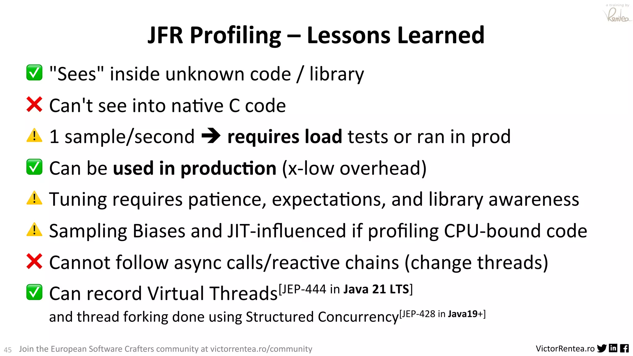 45 VictorRentea.ro a training by Join the European Software Crafters community at victorrentea.ro/community JFR Profiling – Lessons Learned ✅ "Sees" inside unknown code / library ❌ Can't see into naAve C code ⚠ 1 sample/second è requires load tests or ran in prod ✅ Can be used in produc5on (x-low overhead) ⚠ Tuning requires paAence, expectaAons, and library awareness ⚠ Sampling Biases and JIT-inﬂuenced if proﬁling CPU-bound code ❌ Cannot follow async calls/reacAve chains (change threads) ✅ Can record Virtual Threads[JEP-444 in Java 21 LTS] and thread forking done using Structured Concurrency[JEP-428 in Java19+] 