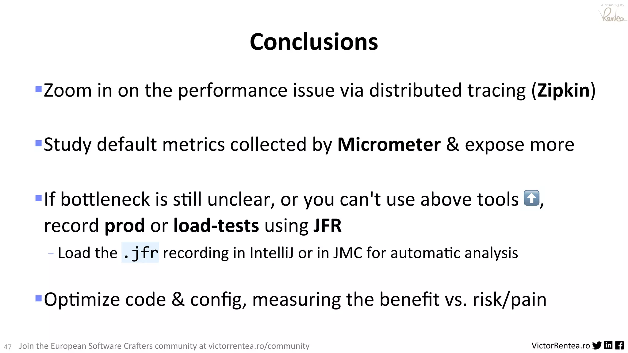 47 VictorRentea.ro a training by Join the European So3ware Cra3ers community at victorrentea.ro/community Conclusions §Zoom in on the performance issue via distributed tracing (Zipkin) §Study default metrics collected by Micrometer & expose more §If bo_leneck is sAll unclear, or you can't use above tools ⬆, record prod or load-tests using JFR - Load the .jfr recording in IntelliJ or in JMC for automa6c analysis §OpAmize code & conﬁg, measuring the beneﬁt vs. risk/pain 