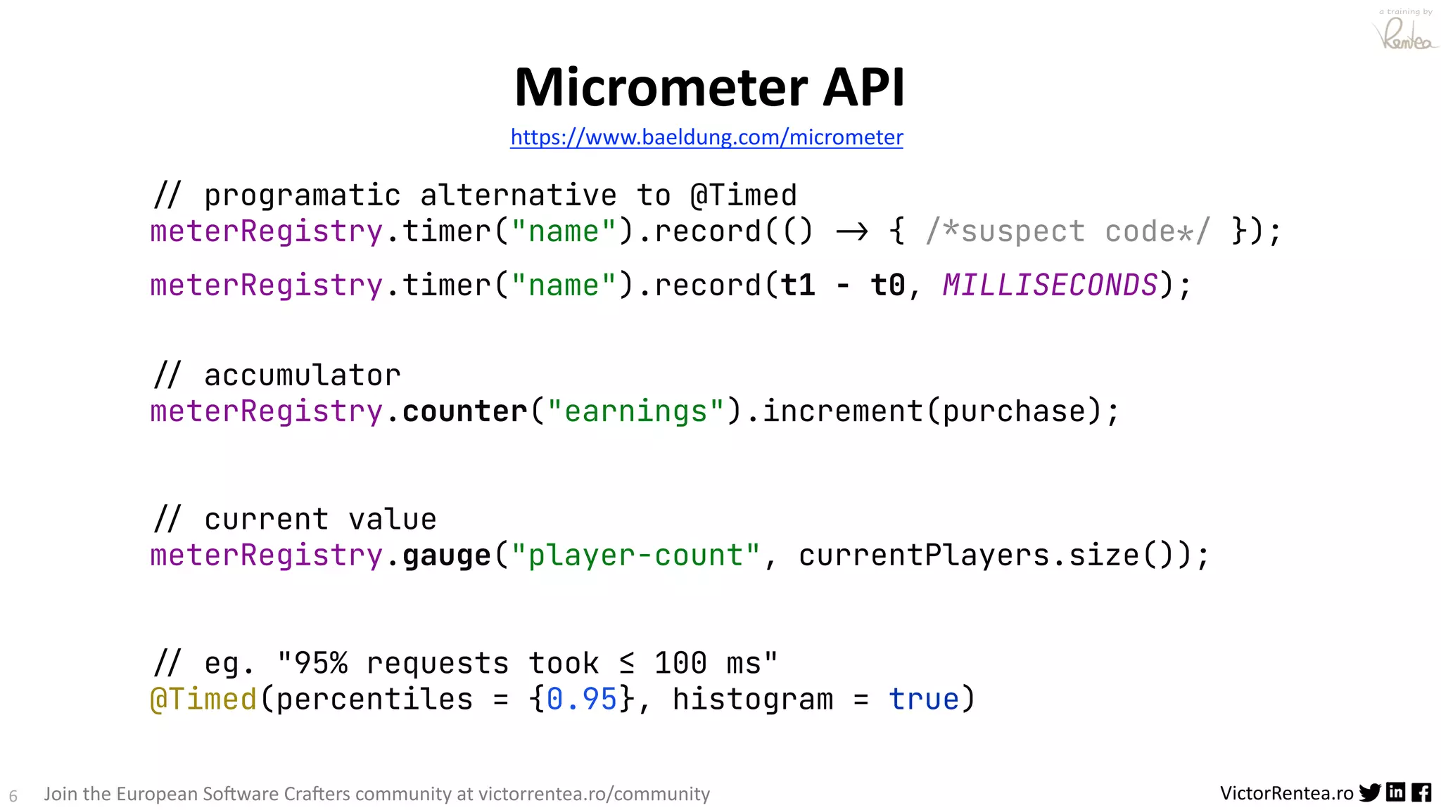 6 VictorRentea.ro a training by Join the European So3ware Cra3ers community at victorrentea.ro/community Micrometer API https://www.baeldung.com/micrometer !// programatic alternative to @Timed meterRegistry.timer("name").record(() -> { !/*suspect code!*/ }); meterRegistry.timer("name").record(t1 - t0, MILLISECONDS); !// accumulator meterRegistry.counter("earnings").increment(purchase); !// current value meterRegistry.gauge("player-count", currentPlayers.size()); !// eg. "95% requests took ≤ 100 ms" @Timed(percentiles = {0.95}, histogram = true) 