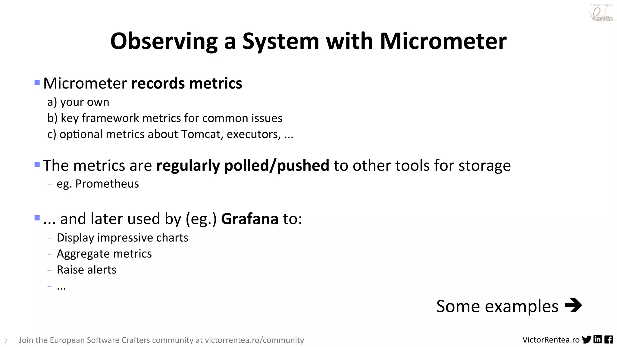 7 VictorRentea.ro a training by Join the European So3ware Cra3ers community at victorrentea.ro/community §Micrometer records metrics a) your own b) key framework metrics for common issues c) opBonal metrics about Tomcat, executors, ... §The metrics are regularly polled/pushed to other tools for storage - eg. Prometheus §... and later used by (eg.) Grafana to: - Display impressive charts - Aggregate metrics - Raise alerts - ... Some examples è Observing a System with Micrometer 