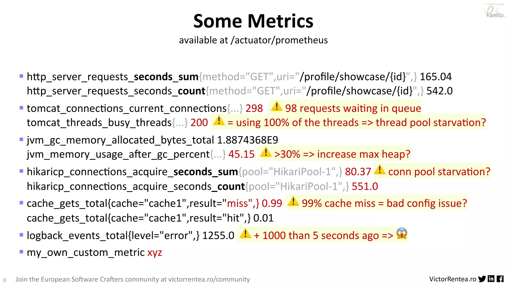 8 VictorRentea.ro a training by Join the European So3ware Cra3ers community at victorrentea.ro/community § hBp_server_requests_seconds_sum{method="GET",uri="/proﬁle/showcase/{id}",} 165.04 hBp_server_requests_seconds_count{method="GET",uri="/proﬁle/showcase/{id}",} 542.0 § tomcat_connec>ons_current_connec>ons{...} 298 ⚠ 98 requests wai>ng in queue tomcat_threads_busy_threads{...} 200 ⚠ = using 100% of the threads => thread pool starva>on? § jvm_gc_memory_allocated_bytes_total 1.8874368E9 jvm_memory_usage_a;er_gc_percent{...} 45.15 ⚠ >30% => increase max heap? § hikaricp_connec>ons_acquire_seconds_sum{pool="HikariPool-1",} 80.37 ⚠ conn pool starva>on? hikaricp_connec>ons_acquire_seconds_count{pool="HikariPool-1",} 551.0 § cache_gets_total{cache="cache1",result="miss",} 0.99 ⚠ 99% cache miss = bad conﬁg issue? cache_gets_total{cache="cache1",result="hit",} 0.01 § logback_events_total{level="error",} 1255.0 ⚠ + 1000 than 5 seconds ago => 😱 § my_own_custom_metric xyz Some Metrics available at /actuator/prometheus 