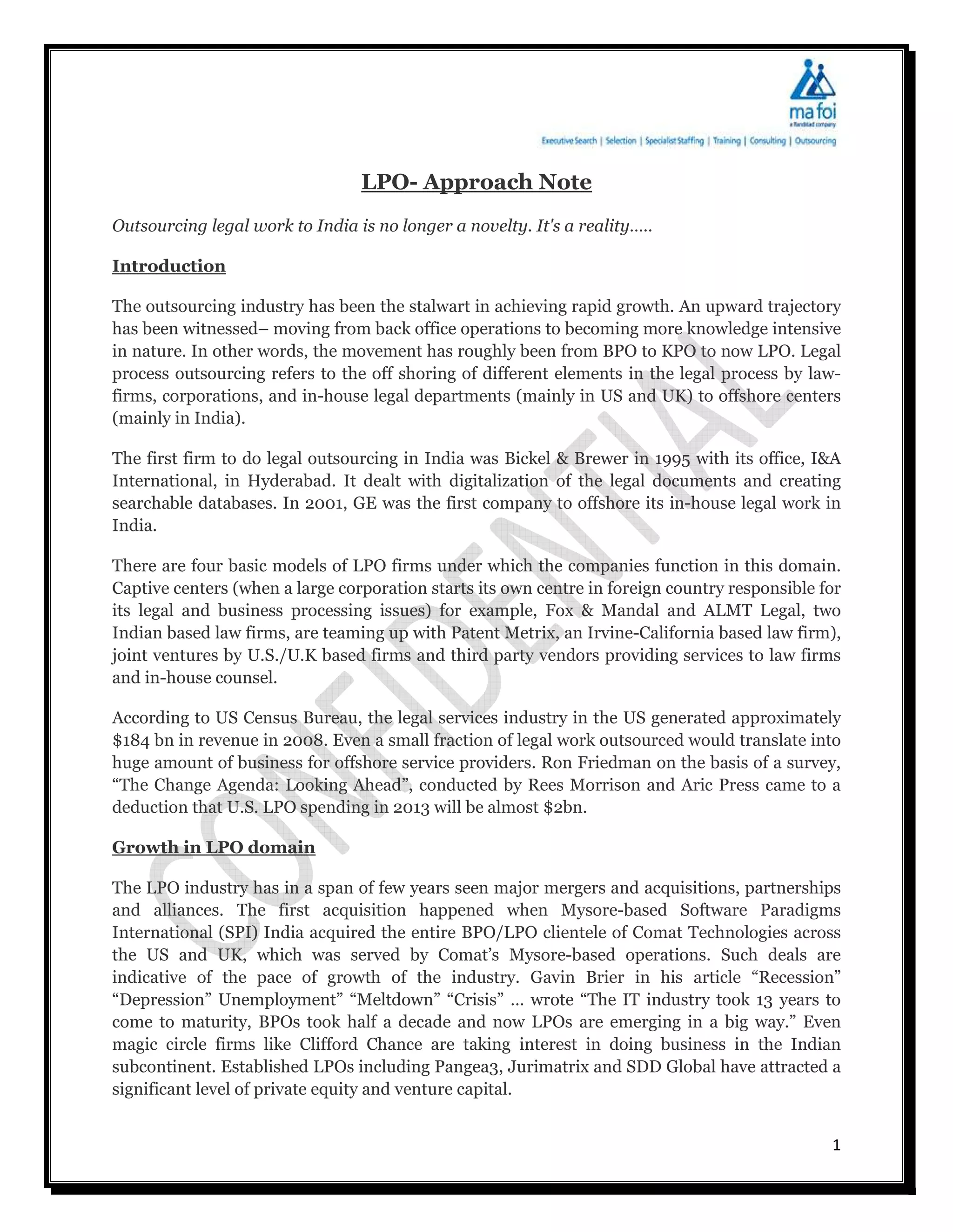 LPO- Approach Note
Outsourcing legal work to India is no longer a novelty. It's a reality…..

Introduction

The outsourcing industry has been the stalwart in achieving rapid growth. An upward trajectory
has been witnessed– moving from back office operations to becoming more knowledge intensive
in nature. In other words, the movement has roughly been from BPO to KPO to now LPO. Legal
process outsourcing refers to the off shoring of different elements in the legal process by law-
firms, corporations, and in-house legal departments (mainly in US and UK) to offshore centers
(mainly in India).

The first firm to do legal outsourcing in India was Bickel & Brewer in 1995 with its office, I&A
International, in Hyderabad. It dealt with digitalization of the legal documents and creating
searchable databases. In 2001, GE was the first company to offshore its in-house legal work in
India.

There are four basic models of LPO firms under which the companies function in this domain.
Captive centers (when a large corporation starts its own centre in foreign country responsible for
its legal and business processing issues) for example, Fox & Mandal and ALMT Legal, two
Indian based law firms, are teaming up with Patent Metrix, an Irvine-California based law firm),
joint ventures by U.S./U.K based firms and third party vendors providing services to law firms
and in-house counsel.

According to US Census Bureau, the legal services industry in the US generated approximately
$184 bn in revenue in 2008. Even a small fraction of legal work outsourced would translate into
huge amount of business for offshore service providers. Ron Friedman on the basis of a survey,
“The Change Agenda: Looking Ahead”, conducted by Rees Morrison and Aric Press came to a
deduction that U.S. LPO spending in 2013 will be almost $2bn.

Growth in LPO domain

The LPO industry has in a span of few years seen major mergers and acquisitions, partnerships
and alliances. The first acquisition happened when Mysore-based Software Paradigms
International (SPI) India acquired the entire BPO/LPO clientele of Comat Technologies across
the US and UK, which was served by Comat’s Mysore-based operations. Such deals are
indicative of the pace of growth of the industry. Gavin Brier in his article “Recession”
“Depression” Unemployment” “Meltdown” “Crisis” … wrote “The IT industry took 13 years to
come to maturity, BPOs took half a decade and now LPOs are emerging in a big way.” Even
magic circle firms like Clifford Chance are taking interest in doing business in the Indian
subcontinent. Established LPOs including Pangea3, Jurimatrix and SDD Global have attracted a
significant level of private equity and venture capital.


                                                                                                1
 