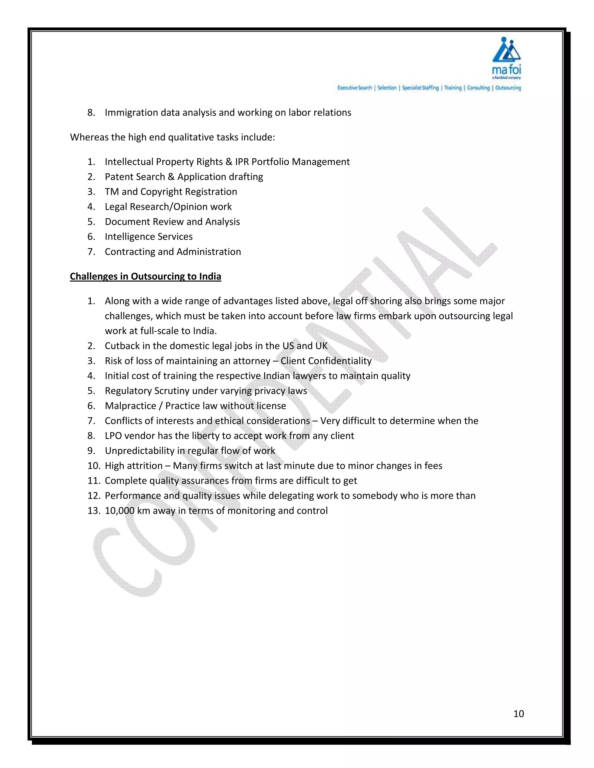 8. Immigration data analysis and working on labor relations

Whereas the high end qualitative tasks include:

   1.   Intellectual Property Rights & IPR Portfolio Management
   2.   Patent Search & Application drafting
   3.   TM and Copyright Registration
   4.   Legal Research/Opinion work
   5.   Document Review and Analysis
   6.   Intelligence Services
   7.   Contracting and Administration

Challenges in Outsourcing to India

   1. Along with a wide range of advantages listed above, legal off shoring also brings some major
       challenges, which must be taken into account before law firms embark upon outsourcing legal
       work at full-scale to India.
   2. Cutback in the domestic legal jobs in the US and UK
   3. Risk of loss of maintaining an attorney – Client Confidentiality
   4. Initial cost of training the respective Indian lawyers to maintain quality
   5. Regulatory Scrutiny under varying privacy laws
   6. Malpractice / Practice law without license
   7. Conflicts of interests and ethical considerations – Very difficult to determine when the
   8. LPO vendor has the liberty to accept work from any client
   9. Unpredictability in regular flow of work
   10. High attrition – Many firms switch at last minute due to minor changes in fees
   11. Complete quality assurances from firms are difficult to get
   12. Performance and quality issues while delegating work to somebody who is more than
   13. 10,000 km away in terms of monitoring and control




                                                                                                     10
 