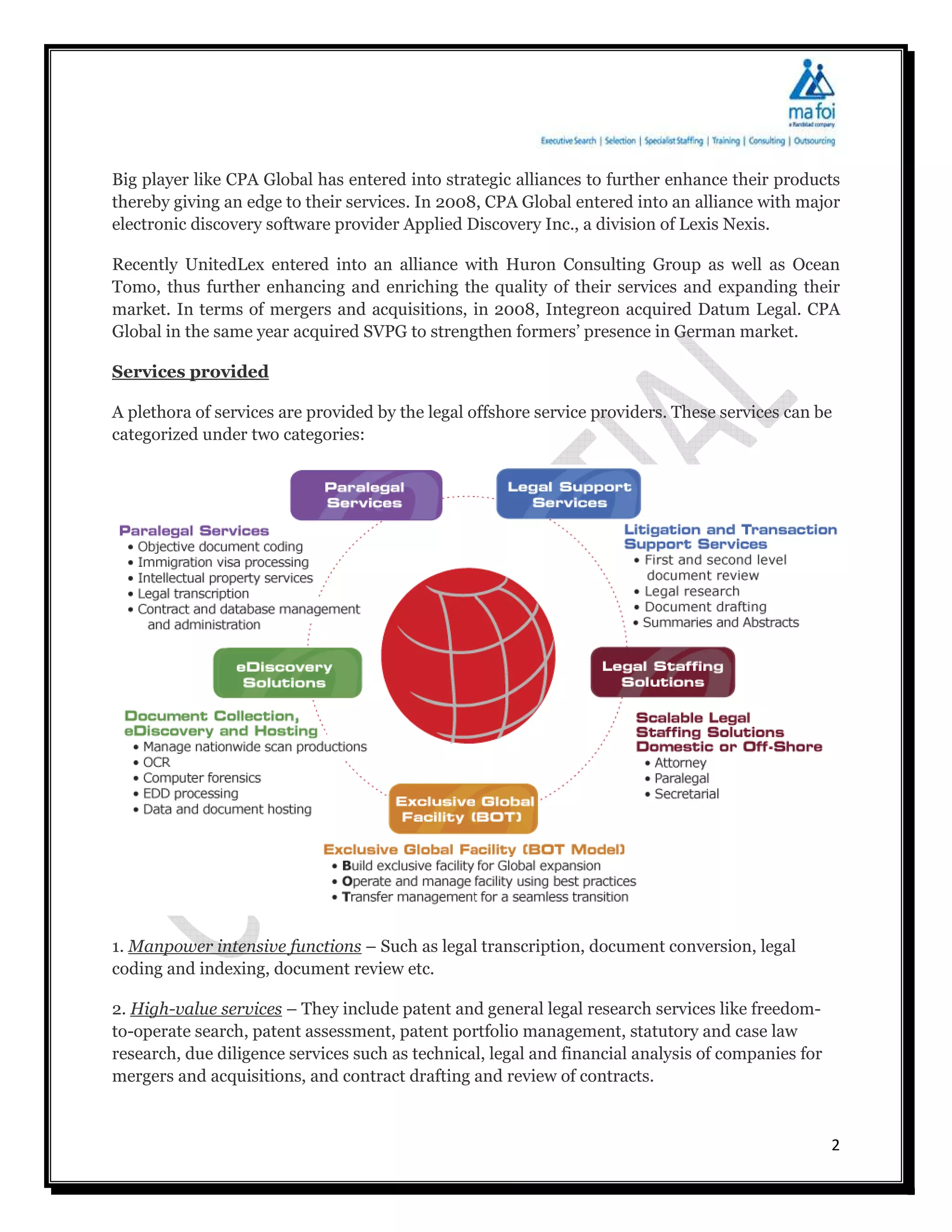 Big player like CPA Global has entered into strategic alliances to further enhance their products
thereby giving an edge to their services. In 2008, CPA Global entered into an alliance with major
electronic discovery software provider Applied Discovery Inc., a division of Lexis Nexis.

Recently UnitedLex entered into an alliance with Huron Consulting Group as well as Ocean
Tomo, thus further enhancing and enriching the quality of their services and expanding their
market. In terms of mergers and acquisitions, in 2008, Integreon acquired Datum Legal. CPA
Global in the same year acquired SVPG to strengthen formers’ presence in German market.

Services provided

A plethora of services are provided by the legal offshore service providers. These services can be
categorized under two categories:




1. Manpower intensive functions – Such as legal transcription, document conversion, legal
coding and indexing, document review etc.

2. High-value services – They include patent and general legal research services like freedom-
to-operate search, patent assessment, patent portfolio management, statutory and case law
research, due diligence services such as technical, legal and financial analysis of companies for
mergers and acquisitions, and contract drafting and review of contracts.



                                                                                                    2
 