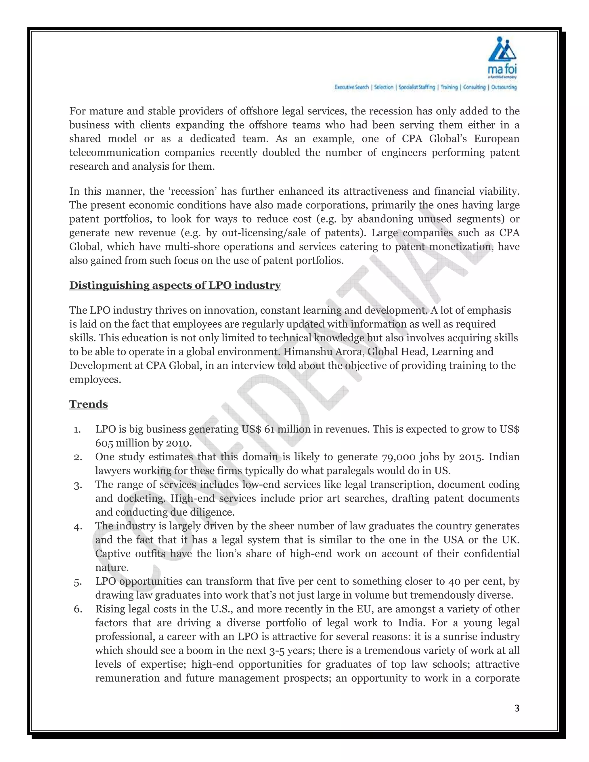 For mature and stable providers of offshore legal services, the recession has only added to the
business with clients expanding the offshore teams who had been serving them either in a
shared model or as a dedicated team. As an example, one of CPA Global’s European
telecommunication companies recently doubled the number of engineers performing patent
research and analysis for them.

In this manner, the ‘recession’ has further enhanced its attractiveness and financial viability.
The present economic conditions have also made corporations, primarily the ones having large
patent portfolios, to look for ways to reduce cost (e.g. by abandoning unused segments) or
generate new revenue (e.g. by out-licensing/sale of patents). Large companies such as CPA
Global, which have multi-shore operations and services catering to patent monetization, have
also gained from such focus on the use of patent portfolios.

Distinguishing aspects of LPO industry

The LPO industry thrives on innovation, constant learning and development. A lot of emphasis
is laid on the fact that employees are regularly updated with information as well as required
skills. This education is not only limited to technical knowledge but also involves acquiring skills
to be able to operate in a global environment. Himanshu Arora, Global Head, Learning and
Development at CPA Global, in an interview told about the objective of providing training to the
employees.

Trends

1.   LPO is big business generating US$ 61 million in revenues. This is expected to grow to US$
     605 million by 2010.
2.   One study estimates that this domain is likely to generate 79,000 jobs by 2015. Indian
     lawyers working for these firms typically do what paralegals would do in US.
3.   The range of services includes low-end services like legal transcription, document coding
     and docketing. High-end services include prior art searches, drafting patent documents
     and conducting due diligence.
4.   The industry is largely driven by the sheer number of law graduates the country generates
     and the fact that it has a legal system that is similar to the one in the USA or the UK.
     Captive outfits have the lion’s share of high-end work on account of their confidential
     nature.
5.   LPO opportunities can transform that five per cent to something closer to 40 per cent, by
     drawing law graduates into work that’s not just large in volume but tremendously diverse.
6.   Rising legal costs in the U.S., and more recently in the EU, are amongst a variety of other
     factors that are driving a diverse portfolio of legal work to India. For a young legal
     professional, a career with an LPO is attractive for several reasons: it is a sunrise industry
     which should see a boom in the next 3-5 years; there is a tremendous variety of work at all
     levels of expertise; high-end opportunities for graduates of top law schools; attractive
     remuneration and future management prospects; an opportunity to work in a corporate

                                                                                                   3
 