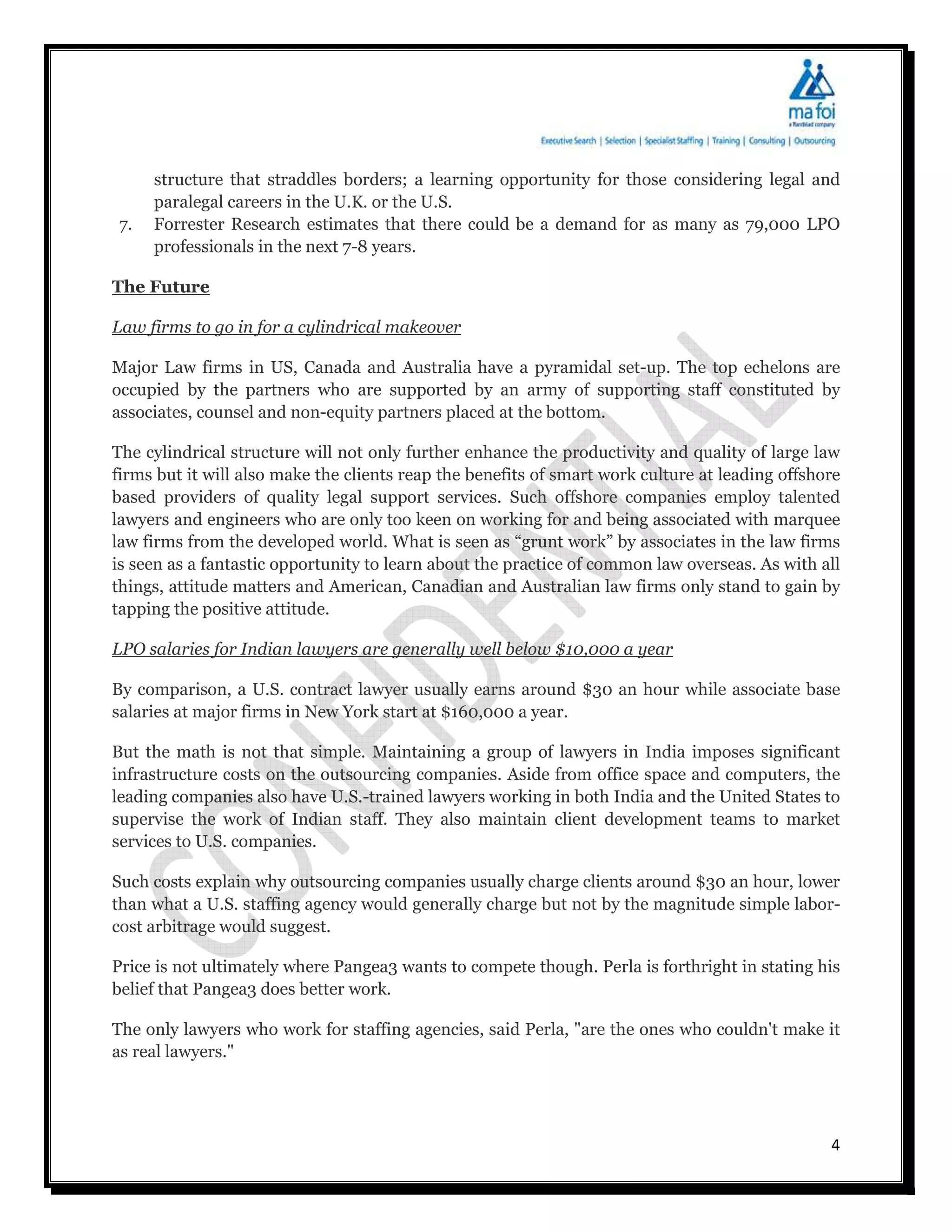 structure that straddles borders; a learning opportunity for those considering legal and
     paralegal careers in the U.K. or the U.S.
7.   Forrester Research estimates that there could be a demand for as many as 79,000 LPO
     professionals in the next 7-8 years.

The Future

Law firms to go in for a cylindrical makeover

Major Law firms in US, Canada and Australia have a pyramidal set-up. The top echelons are
occupied by the partners who are supported by an army of supporting staff constituted by
associates, counsel and non-equity partners placed at the bottom.

The cylindrical structure will not only further enhance the productivity and quality of large law
firms but it will also make the clients reap the benefits of smart work culture at leading offshore
based providers of quality legal support services. Such offshore companies employ talented
lawyers and engineers who are only too keen on working for and being associated with marquee
law firms from the developed world. What is seen as “grunt work” by associates in the law firms
is seen as a fantastic opportunity to learn about the practice of common law overseas. As with all
things, attitude matters and American, Canadian and Australian law firms only stand to gain by
tapping the positive attitude.

LPO salaries for Indian lawyers are generally well below $10,000 a year

By comparison, a U.S. contract lawyer usually earns around $30 an hour while associate base
salaries at major firms in New York start at $160,000 a year.

But the math is not that simple. Maintaining a group of lawyers in India imposes significant
infrastructure costs on the outsourcing companies. Aside from office space and computers, the
leading companies also have U.S.-trained lawyers working in both India and the United States to
supervise the work of Indian staff. They also maintain client development teams to market
services to U.S. companies.

Such costs explain why outsourcing companies usually charge clients around $30 an hour, lower
than what a U.S. staffing agency would generally charge but not by the magnitude simple labor-
cost arbitrage would suggest.

Price is not ultimately where Pangea3 wants to compete though. Perla is forthright in stating his
belief that Pangea3 does better work.

The only lawyers who work for staffing agencies, said Perla, "are the ones who couldn't make it
as real lawyers."




                                                                                                 4
 