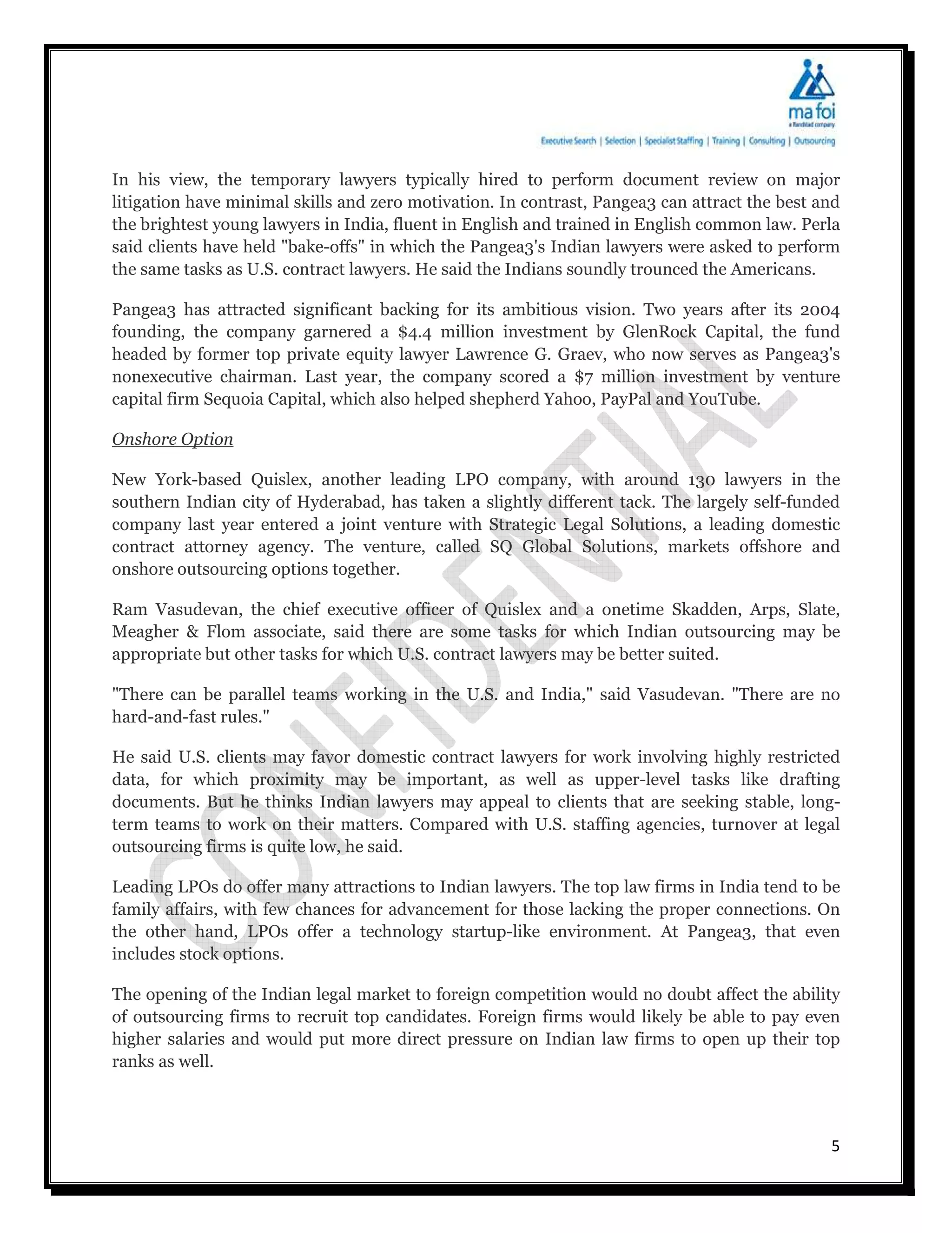In his view, the temporary lawyers typically hired to perform document review on major
litigation have minimal skills and zero motivation. In contrast, Pangea3 can attract the best and
the brightest young lawyers in India, fluent in English and trained in English common law. Perla
said clients have held "bake-offs" in which the Pangea3's Indian lawyers were asked to perform
the same tasks as U.S. contract lawyers. He said the Indians soundly trounced the Americans.

Pangea3 has attracted significant backing for its ambitious vision. Two years after its 2004
founding, the company garnered a $4.4 million investment by GlenRock Capital, the fund
headed by former top private equity lawyer Lawrence G. Graev, who now serves as Pangea3's
nonexecutive chairman. Last year, the company scored a $7 million investment by venture
capital firm Sequoia Capital, which also helped shepherd Yahoo, PayPal and YouTube.

Onshore Option

New York-based Quislex, another leading LPO company, with around 130 lawyers in the
southern Indian city of Hyderabad, has taken a slightly different tack. The largely self-funded
company last year entered a joint venture with Strategic Legal Solutions, a leading domestic
contract attorney agency. The venture, called SQ Global Solutions, markets offshore and
onshore outsourcing options together.

Ram Vasudevan, the chief executive officer of Quislex and a onetime Skadden, Arps, Slate,
Meagher & Flom associate, said there are some tasks for which Indian outsourcing may be
appropriate but other tasks for which U.S. contract lawyers may be better suited.

"There can be parallel teams working in the U.S. and India," said Vasudevan. "There are no
hard-and-fast rules."

He said U.S. clients may favor domestic contract lawyers for work involving highly restricted
data, for which proximity may be important, as well as upper-level tasks like drafting
documents. But he thinks Indian lawyers may appeal to clients that are seeking stable, long-
term teams to work on their matters. Compared with U.S. staffing agencies, turnover at legal
outsourcing firms is quite low, he said.

Leading LPOs do offer many attractions to Indian lawyers. The top law firms in India tend to be
family affairs, with few chances for advancement for those lacking the proper connections. On
the other hand, LPOs offer a technology startup-like environment. At Pangea3, that even
includes stock options.

The opening of the Indian legal market to foreign competition would no doubt affect the ability
of outsourcing firms to recruit top candidates. Foreign firms would likely be able to pay even
higher salaries and would put more direct pressure on Indian law firms to open up their top
ranks as well.



                                                                                               5
 