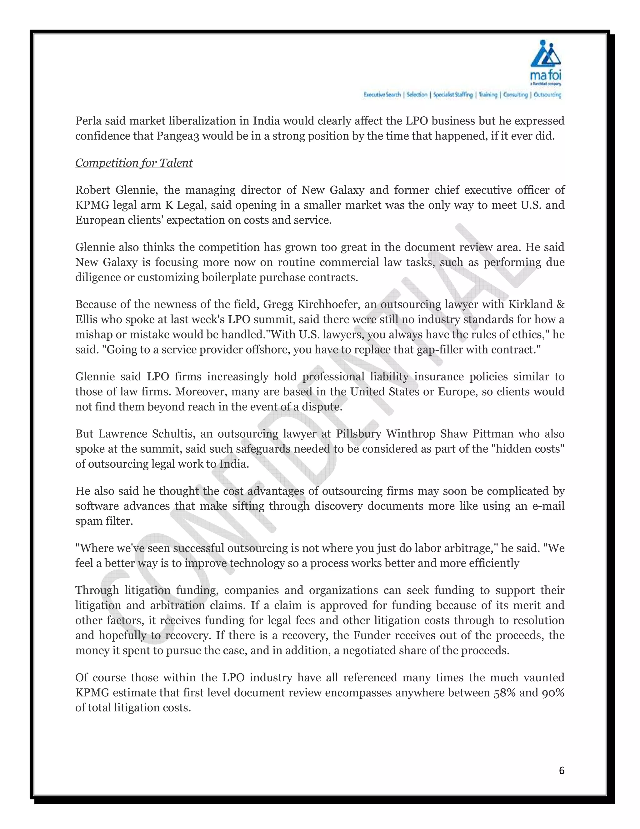 Perla said market liberalization in India would clearly affect the LPO business but he expressed
confidence that Pangea3 would be in a strong position by the time that happened, if it ever did.

Competition for Talent

Robert Glennie, the managing director of New Galaxy and former chief executive officer of
KPMG legal arm K Legal, said opening in a smaller market was the only way to meet U.S. and
European clients' expectation on costs and service.

Glennie also thinks the competition has grown too great in the document review area. He said
New Galaxy is focusing more now on routine commercial law tasks, such as performing due
diligence or customizing boilerplate purchase contracts.

Because of the newness of the field, Gregg Kirchhoefer, an outsourcing lawyer with Kirkland &
Ellis who spoke at last week's LPO summit, said there were still no industry standards for how a
mishap or mistake would be handled."With U.S. lawyers, you always have the rules of ethics," he
said. "Going to a service provider offshore, you have to replace that gap-filler with contract."

Glennie said LPO firms increasingly hold professional liability insurance policies similar to
those of law firms. Moreover, many are based in the United States or Europe, so clients would
not find them beyond reach in the event of a dispute.

But Lawrence Schultis, an outsourcing lawyer at Pillsbury Winthrop Shaw Pittman who also
spoke at the summit, said such safeguards needed to be considered as part of the "hidden costs"
of outsourcing legal work to India.

He also said he thought the cost advantages of outsourcing firms may soon be complicated by
software advances that make sifting through discovery documents more like using an e-mail
spam filter.

"Where we've seen successful outsourcing is not where you just do labor arbitrage," he said. "We
feel a better way is to improve technology so a process works better and more efficiently

Through litigation funding, companies and organizations can seek funding to support their
litigation and arbitration claims. If a claim is approved for funding because of its merit and
other factors, it receives funding for legal fees and other litigation costs through to resolution
and hopefully to recovery. If there is a recovery, the Funder receives out of the proceeds, the
money it spent to pursue the case, and in addition, a negotiated share of the proceeds.

Of course those within the LPO industry have all referenced many times the much vaunted
KPMG estimate that first level document review encompasses anywhere between 58% and 90%
of total litigation costs.




                                                                                                6
 