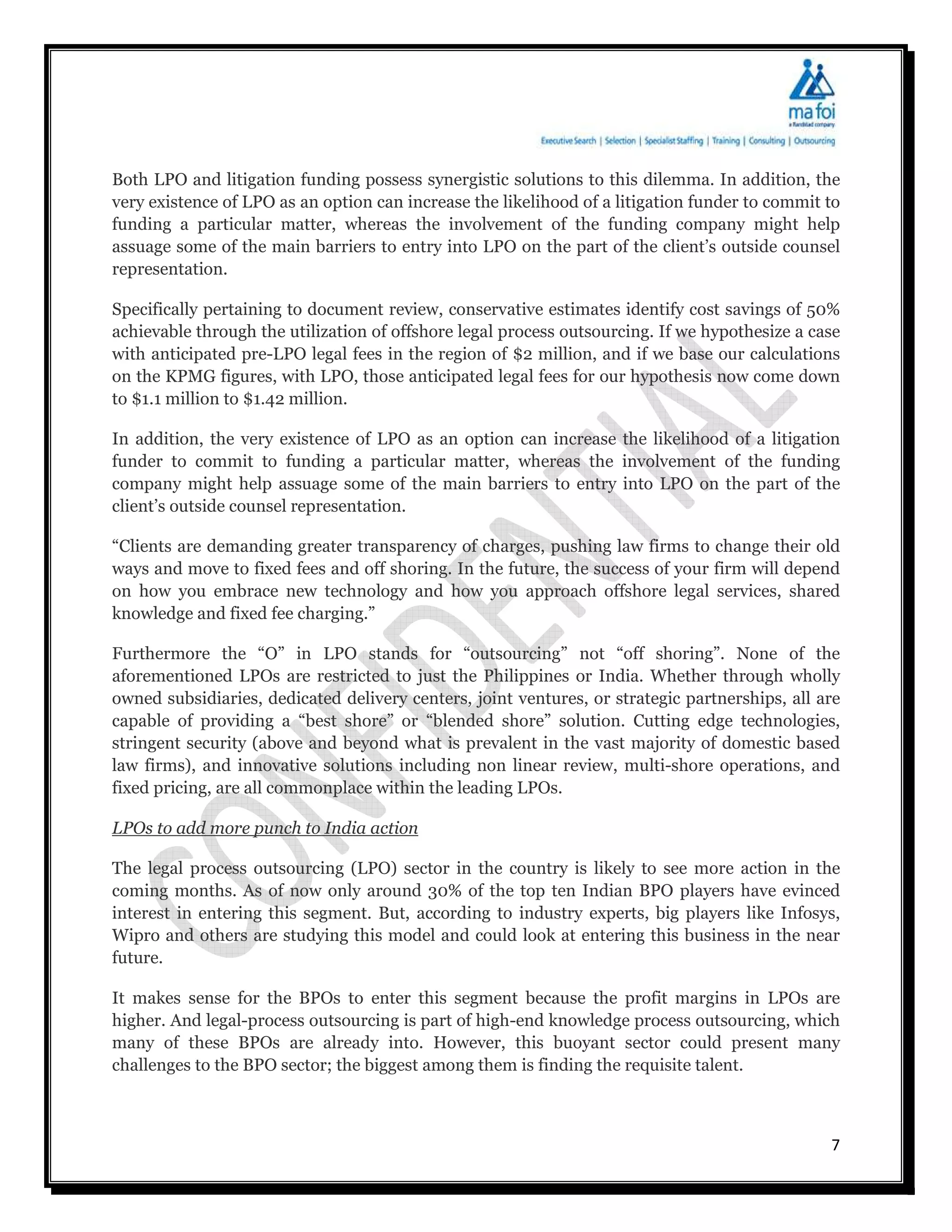 Both LPO and litigation funding possess synergistic solutions to this dilemma. In addition, the
very existence of LPO as an option can increase the likelihood of a litigation funder to commit to
funding a particular matter, whereas the involvement of the funding company might help
assuage some of the main barriers to entry into LPO on the part of the client’s outside counsel
representation.

Specifically pertaining to document review, conservative estimates identify cost savings of 50%
achievable through the utilization of offshore legal process outsourcing. If we hypothesize a case
with anticipated pre-LPO legal fees in the region of $2 million, and if we base our calculations
on the KPMG figures, with LPO, those anticipated legal fees for our hypothesis now come down
to $1.1 million to $1.42 million.

In addition, the very existence of LPO as an option can increase the likelihood of a litigation
funder to commit to funding a particular matter, whereas the involvement of the funding
company might help assuage some of the main barriers to entry into LPO on the part of the
client’s outside counsel representation.

“Clients are demanding greater transparency of charges, pushing law firms to change their old
ways and move to fixed fees and off shoring. In the future, the success of your firm will depend
on how you embrace new technology and how you approach offshore legal services, shared
knowledge and fixed fee charging.”

Furthermore the “O” in LPO stands for “outsourcing” not “off shoring”. None of the
aforementioned LPOs are restricted to just the Philippines or India. Whether through wholly
owned subsidiaries, dedicated delivery centers, joint ventures, or strategic partnerships, all are
capable of providing a “best shore” or “blended shore” solution. Cutting edge technologies,
stringent security (above and beyond what is prevalent in the vast majority of domestic based
law firms), and innovative solutions including non linear review, multi-shore operations, and
fixed pricing, are all commonplace within the leading LPOs.

LPOs to add more punch to India action

The legal process outsourcing (LPO) sector in the country is likely to see more action in the
coming months. As of now only around 30% of the top ten Indian BPO players have evinced
interest in entering this segment. But, according to industry experts, big players like Infosys,
Wipro and others are studying this model and could look at entering this business in the near
future.

It makes sense for the BPOs to enter this segment because the profit margins in LPOs are
higher. And legal-process outsourcing is part of high-end knowledge process outsourcing, which
many of these BPOs are already into. However, this buoyant sector could present many
challenges to the BPO sector; the biggest among them is finding the requisite talent.



                                                                                                7
 