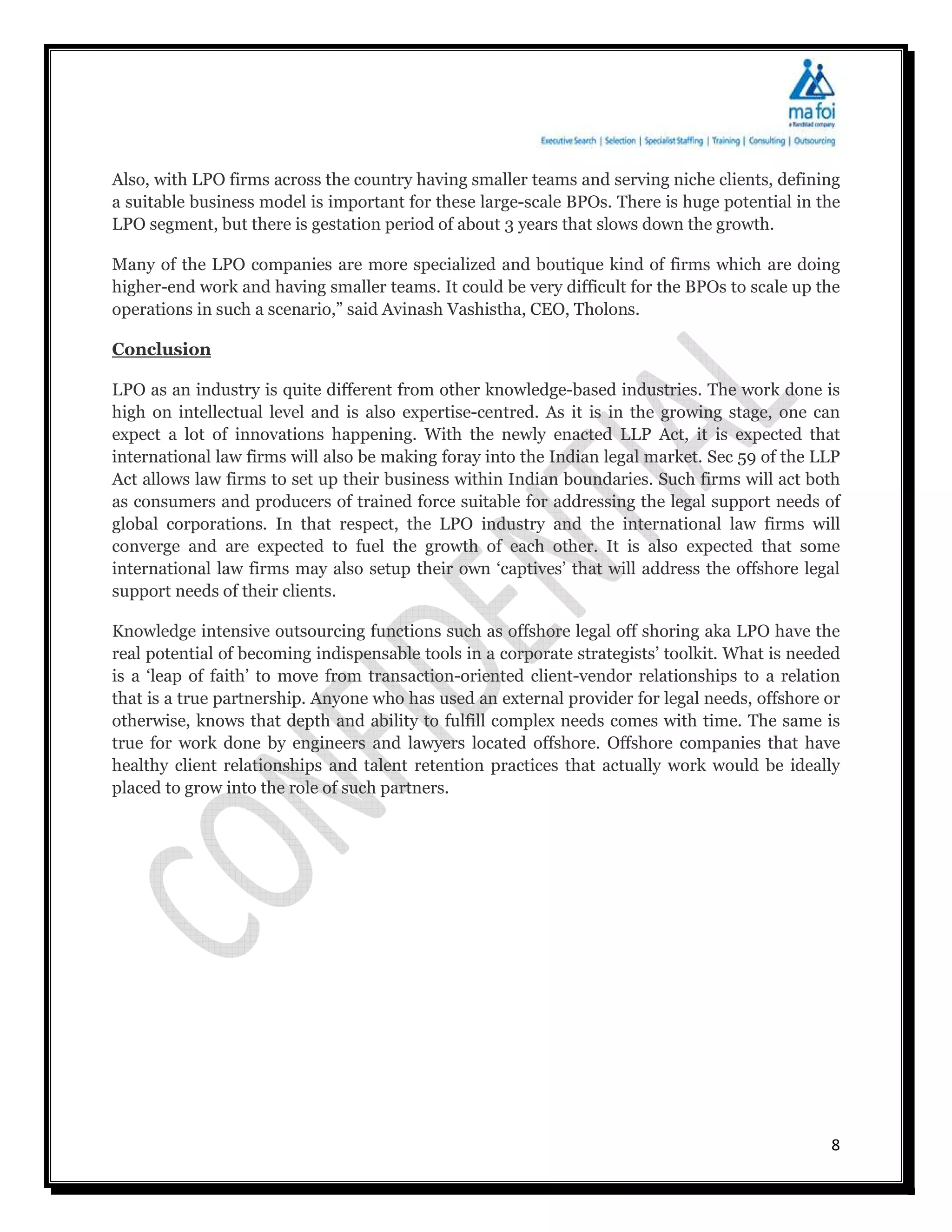 Also, with LPO firms across the country having smaller teams and serving niche clients, defining
a suitable business model is important for these large-scale BPOs. There is huge potential in the
LPO segment, but there is gestation period of about 3 years that slows down the growth.

Many of the LPO companies are more specialized and boutique kind of firms which are doing
higher-end work and having smaller teams. It could be very difficult for the BPOs to scale up the
operations in such a scenario,” said Avinash Vashistha, CEO, Tholons.

Conclusion

LPO as an industry is quite different from other knowledge-based industries. The work done is
high on intellectual level and is also expertise-centred. As it is in the growing stage, one can
expect a lot of innovations happening. With the newly enacted LLP Act, it is expected that
international law firms will also be making foray into the Indian legal market. Sec 59 of the LLP
Act allows law firms to set up their business within Indian boundaries. Such firms will act both
as consumers and producers of trained force suitable for addressing the legal support needs of
global corporations. In that respect, the LPO industry and the international law firms will
converge and are expected to fuel the growth of each other. It is also expected that some
international law firms may also setup their own ‘captives’ that will address the offshore legal
support needs of their clients.

Knowledge intensive outsourcing functions such as offshore legal off shoring aka LPO have the
real potential of becoming indispensable tools in a corporate strategists’ toolkit. What is needed
is a ‘leap of faith’ to move from transaction-oriented client-vendor relationships to a relation
that is a true partnership. Anyone who has used an external provider for legal needs, offshore or
otherwise, knows that depth and ability to fulfill complex needs comes with time. The same is
true for work done by engineers and lawyers located offshore. Offshore companies that have
healthy client relationships and talent retention practices that actually work would be ideally
placed to grow into the role of such partners.




                                                                                                8
 