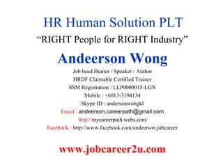 HR Human Solution PLT
“RIGHT People for RIGHT Industry”
Andeerson Wong
Job head Hunter / Speaker / Author
HRDF Claimable Certified Trainer
SSM Registration : LLP0000015-LGN
Mobile : +6013-3194134
Skype ID : andersonwongkl
Email : andeerson.careerpath@gmail.com
http://mycareerpath.webs.com/
Facebook : http://www.facebook.com/andeerson.jobcareer
www.jobcareer2u.com
 