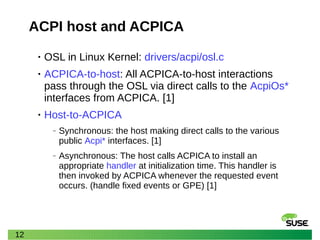 12
ACPI host and ACPICA
• OSL in Linux Kernel: drivers/acpi/osl.c
• ACPICA-to-host: All ACPICA-to-host interactions
pass through the OSL via direct calls to the AcpiOs*
interfaces from ACPICA. [1]
• Host-to-ACPICA
‒ Synchronous: the host making direct calls to the various
public Acpi* interfaces. [1]
‒ Asynchronous: The host calls ACPICA to install an
appropriate handler at initialization time. This handler is
then invoked by ACPICA whenever the requested event
occurs. (handle fixed events or GPE) [1]
 
