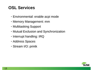13
OSL Services
• Environmental: enable acpi mode
• Memory Management: mm
• Multitasking Support
• Mutual Exclusion and Synchronization
• Interrupt handling: IRQ
• Address Spaces
• Stream I/O: printk
 