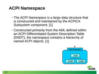17
ACPI Namespace
• The ACPI Namespace is a large data structure that
is constructed and maintained by the ACPICA
Subsystem component. [1]
• Constructed primarily from the AML defined within
an ACPI Differentiated System Description Table
(DSDT), the namespace contains a hierarchy of
named ACPI objects. [1]
root
Namespace
node node
 