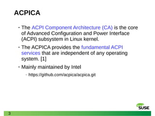 3
ACPICA
• The ACPI Component Architecture (CA) is the core
of Advanced Configuration and Power Interface
(ACPI) subsystem in Linux kernel.
• The ACPICA provides the fundamental ACPI
services that are independent of any operating
system. [1]
• Mainly maintained by Intel
‒ https://github.com/acpica/acpica.git
 