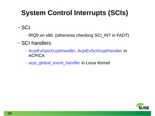 39
System Control Interrupts (SCIs)
• SCI
‒ IRQ9 on x86. (otherwise checking SCI_INT in FADT)
• SCI handlers
‒ AcpiEvGpeXruptHandler, AcpiEvSciXruptHandler in
ACPICA
‒ acpi_global_event_handler in Linux Kernel
 