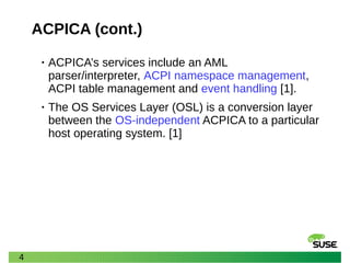 4
ACPICA (cont.)
• ACPICA’s services include an AML
parser/interpreter, ACPI namespace management,
ACPI table management and event handling [1].
• The OS Services Layer (OSL) is a conversion layer
between the OS-independent ACPICA to a particular
host operating system. [1]
 