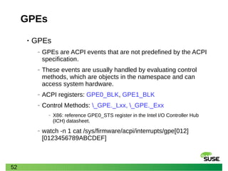 52
GPEs
• GPEs
‒ GPEs are ACPI events that are not predefined by the ACPI
specification.
‒ These events are usually handled by evaluating control
methods, which are objects in the namespace and can
access system hardware.
‒ ACPI registers: GPE0_BLK, GPE1_BLK
‒ Control Methods: _GPE._Lxx, _GPE._Exx
‒ X86: reference GPE0_STS register in the Intel I/O Controller Hub
(ICH) datasheet.
‒ watch -n 1 cat /sys/firmware/acpi/interrupts/gpe[012]
[0123456789ABCDEF]
 