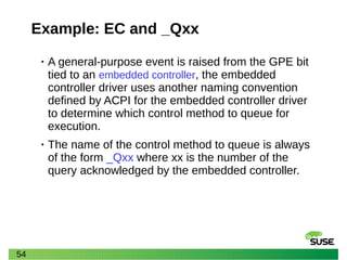 54
Example: EC and _Qxx
• A general-purpose event is raised from the GPE bit
tied to an embedded controller, the embedded
controller driver uses another naming convention
defined by ACPI for the embedded controller driver
to determine which control method to queue for
execution.
• The name of the control method to queue is always
of the form _Qxx where xx is the number of the
query acknowledged by the embedded controller.
 