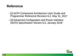 58
Reference
• [1] ACPI Component Architecture User Guide and
Programmer Reference Revision 6.2, May 31, 2017
• [2] Advanced Configuration and Power Interface
(ACPI) Specification Version 6.3, January 2019
 