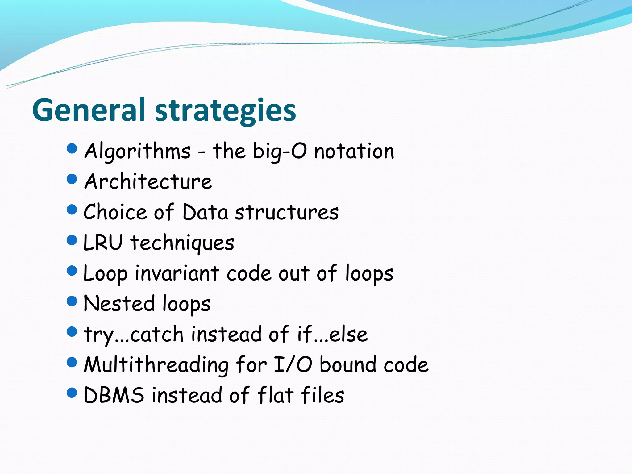 General strategies
  Algorithms - the big-O notation
  Architecture
  Choice of Data structures
  LRU techniques
  Loop invariant code out of loops
  Nested loops
  try...catch instead of if...else
  Multithreading for I/O bound code
  DBMS instead of flat files
 