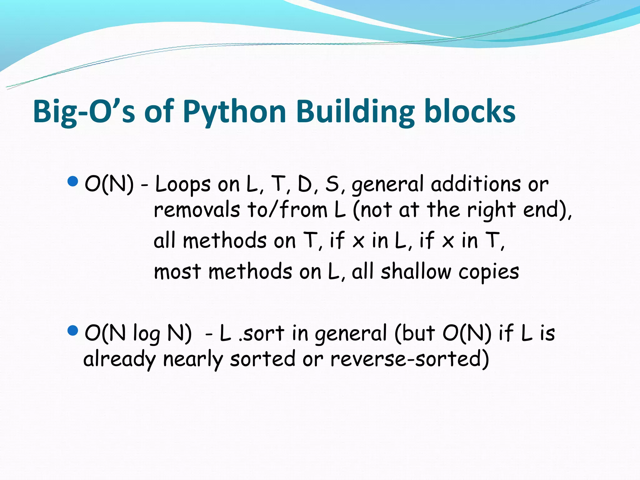 Big-O’s of Python Building blocks
  O(N) - Loops on L, T, D, S, general additions or
          removals to/from L (not at the right end),
          all methods on T, if x in L, if x in T,
          most methods on L, all shallow copies

  O(N log N) - L .sort in general (but O(N) if L is
   already nearly sorted or reverse-sorted)
 