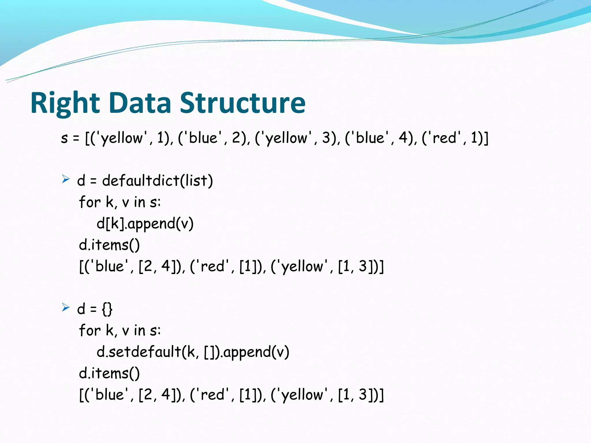 Right Data Structure
  s = [('yellow', 1), ('blue', 2), ('yellow', 3), ('blue', 4), ('red', 1)]

   d = defaultdict(list)
    for k, v in s:
       d[k].append(v)
    d.items()
    [('blue', [2, 4]), ('red', [1]), ('yellow', [1, 3])]

   d = {}
    for k, v in s:
       d.setdefault(k, []).append(v)
    d.items()
    [('blue', [2, 4]), ('red', [1]), ('yellow', [1, 3])]
 